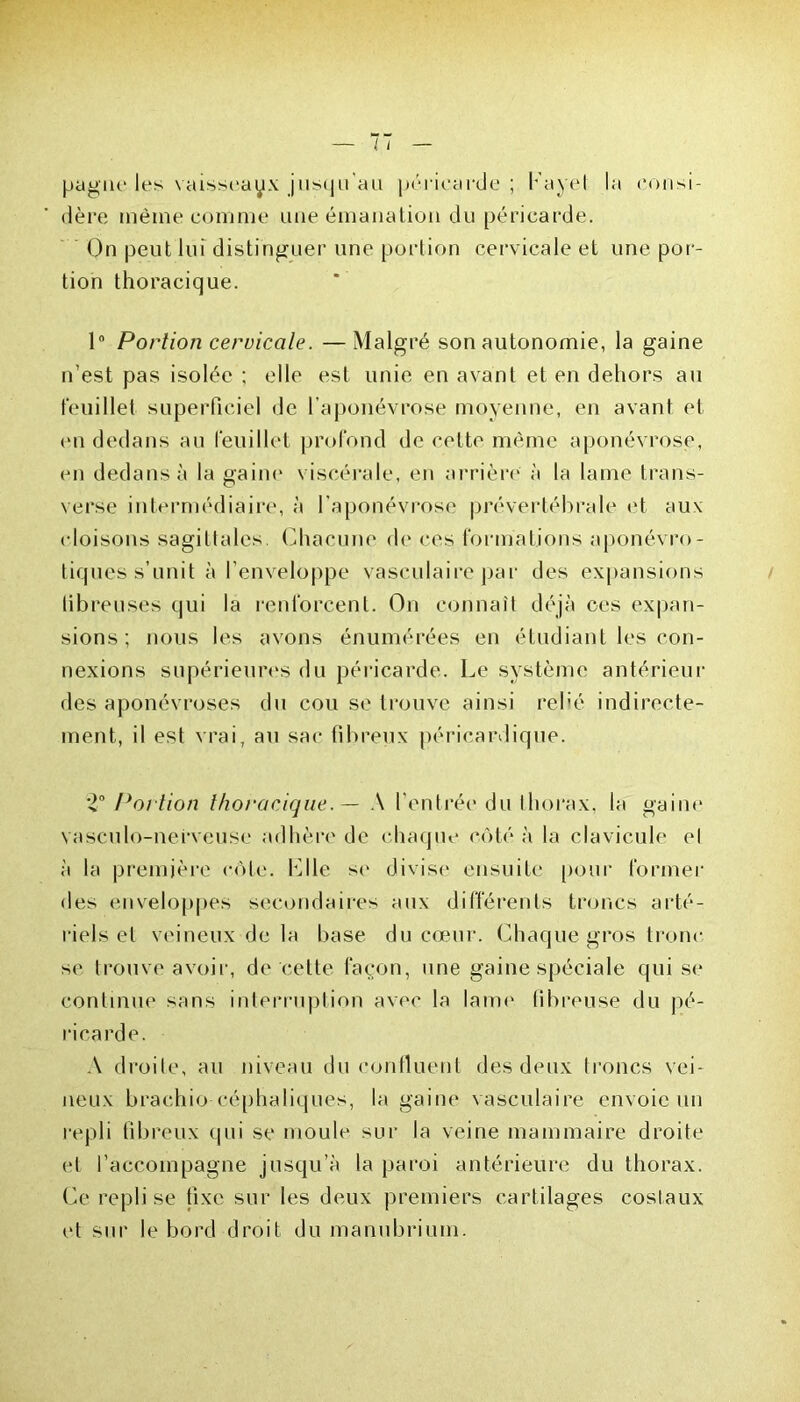 pagne les vaisseaux jusqu’au péricarde ; f'ayel la consi- dère même comme une émanation du péricarde. On peut lui distinguer une portion cervicale et une por- tion thoracique. 1° Portion cervicale. —Malgré son autonomie, la gaine n’est pas isolée ; elle est unie en avant et en dehors au feuillet superficiel de l’aponévrose moyenne, en avant et (Mi dedans au feuillet profond de cette même aponévrose, en dedans à la gaine viscérale, en arrière à la lame trans- verse intermédiaire, à l’aponévrose prévertébrale et aux cloisons sagittales Chacune de ces formations aponévro- tiques s’unit à l’enveloppe vasculaire par des expansions tibreuses qui la renforcent. On connaît déjà ces expan- sions; nous les avons énumérées en étudiant les con- nexions supérieures du péricarde. Le système antérieur des aponévroses du cou se trouve ainsi relié indirecte- ment, il est vrai, au sac fibreux péricardique. Portion thoracique. — A l’entrée du thorax, la gaine vasculo-nefveuse adhère de chaque côté à la clavicule et à la première côte. Ixlle se divise ensuite pour former des enveloppes secondaires aux différents troncs arté- riels et veineux de la base du cœur. Chaque gros tronc se trouve avoir, de cette façon, une gaine spéciale qui se continue sans interruption avec la lame fibreuse du pé- ricarde. A droite, au niveau du confluent des deux troncs vei- neux brachio céphaliques, la gaine vasculaire envoie un repli fibreux qui se moule sur la veine mammaire droite et l’accompagne jusqu’à la paroi antérieure du thorax. Ce repli se fixe sur les deux premiers cartilages costaux et sur le bord droit du manubrium.