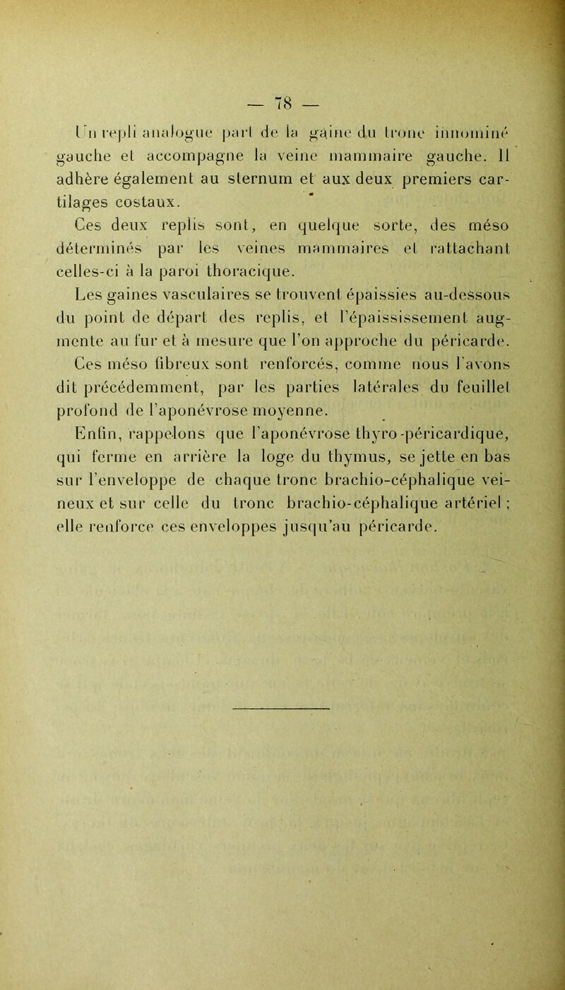 l u repli analogue pari de la gaine du trône innoniiné gauche el accompagne la veine mammaire gauche. 11 adhère également au sternum et aux deux premiers car- tilages costaux. Ces deux replis sont, en quelque sorte, des rnéso déterminés par les veines mammaires et rattachant celles-ci à la paroi thoracique. Les gaines vasculaires se trouvent épaissies au-dessous du point de départ des replis, et l’épaississement aug- mente au fur et à mesure que l’on approche du péricarde. Ces méso fibreux sont renforcés, comme nous l’avons dit précédemment, par les parties latérales du feuillet profond de l’aponévrose moyenne. Enfin, rappelons que l’aponévrose thyro-péricardique, qui ferme en arrière la loge du thymus, se jette en bas sur l’enveloppe de chaque tronc brachio-céphalique vei- neux et sur celle du tronc brachio-céphalique artériel ; elle renforce ces enveloppes jusqu’au péricarde.