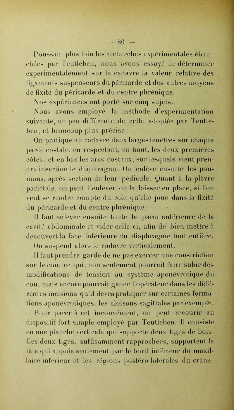 Poussant plus loin les recherches expérimentales ébau- chées par Teutleben, nous avons essayé de déterminer expérimentalement sur le cadavre la valeur relative des ligaments suspenseurs du péricarde et des autres moyens de fixité du péricarde et du centre phrénique. Nos expériences ont porté sur cinq sujets. Nous avons employé la méthode d’expérimentation suivante, un peu différente de celle adoptée par Teutle- ben, et beaucoup plus précise: On pratique au cadavre deux larges fenêtres sur chaque paroi costale, en respectant, en haut, les deux premières côtes, et en bas les arcs costaux, sur lesquels vient pren- dre insertion le diaphragme. On enlève ensuite les pou- mons, après section de leur pédicule. Quant à la plèvre pariétale, on peut l’enlever ou la laisser en place, si l’on veut se rendre compte du rôle qu’elle joue dans la fixité du péricarde et du centre phrénique. 11 faut enlever ensuite toute la paroi antérieure de la cavité abdominale et vider celle ci, afin de bien mettre à découvert la face inférieure du diaphragme tout entière. On suspend alors le cadavre verticalement. 11 faut prendre garde de ne pas exercer une constriction sur le cou, ce qui, non seulement pourrait faire subir des modifications de tension au système aponévrotique du cou, mais encore pourrait gêner l’opérateur dans les diffé- rentes incisions qu’il devra pratiquer sur certaines forma- tions aponévrotiques, les cloisons sagittales par exemple. Pour parer à cet inconvénient, on peut recourir au dispositif fort simple employé par Teutleben. 11 consiste en une planche verticale qui supporte deux liges de bois. Ces deux tiges, suffisamment rapprochées, supportent la tète qui appuie seulement par le bord inférieur du maxil- laire inférieur et les régions postéro-latérales du crâne.