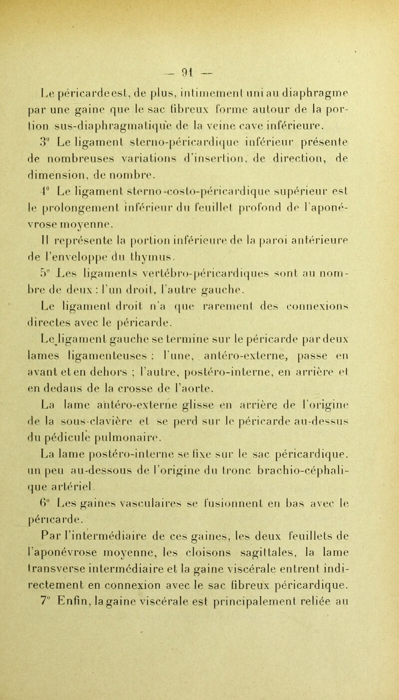Le péricardeest, de plus, intimement uni au diaphragme par une gaine que le sac fibreux forme autour de la por- tion sus-diaphragmatique de la veine cave inférieure. 3U Le ligament sterno-péricardique inférieur présente de nombreuses variations d’insertion, de direction, de dimension, de nombre. 1° Le ligament sterno-eosto-périçardique supérieur est le prolongement inférieur du feuillet profond de l'aponé- vrose moyenne. Il représente la portion inférieure de la paroi antérieure de l’enveloppe du thymus. 5° Les ligaments verlébro-péricardiques sont au nom- bre de deux : l'un droit, l’autre gauche. Le ligament droit n'a que rarement des connexions directes avec le péricarde. Lcjigamenl gauche se termine sur le péricarde par deux lames ligamenteuses : l'une, antéro-externe, passe en avant eten dehors ; l’autre, postéro-interne, en arrière et en dedans de la crosse de l’aorte. La lame antéro-externe glisse en arrière de l'origine de la sous-clavière et se perd sur le péricarde au-dessus du pédicule pulmonaire. La lame postéro-interne selixe sur le sac péricardique, un peu au-dessous de l’origine du tronc brachio-céphali- que artériel. 6° Les gaines vasculaires se fusionnent en bas avec le péricarde. Par l’intermédiaire de ces gaines, les deux feuillets de l'aponévrose moyenne, les cloisons sagittales, la lame transverse intermédiaire et la gaine viscérale entrent indi- rectement en connexion avec le sac libreux péricardique. 7° Enfin, la gaine viscérale est principalement reliée au