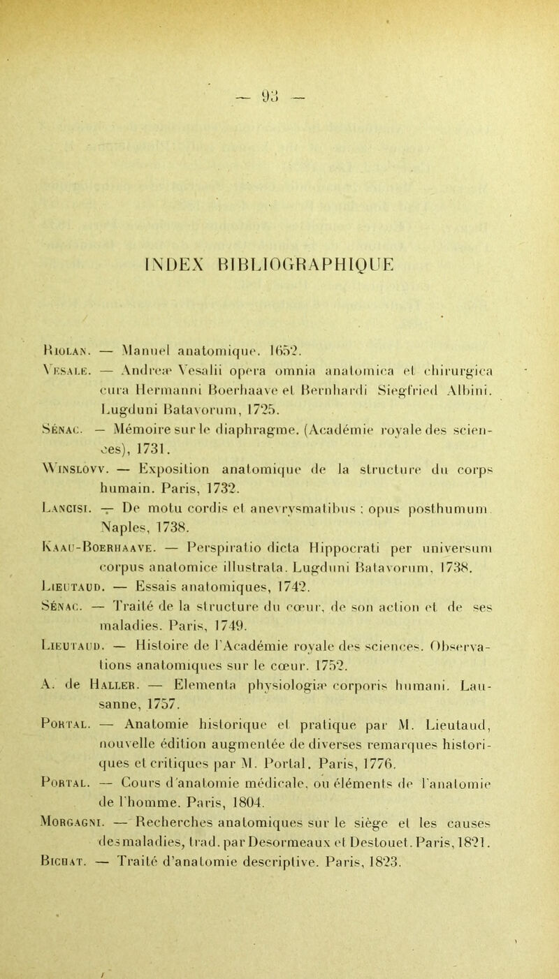 INDEX BIBLIOGRAPHIQUE B lui-a N. — Manuel anatomique. 1652. Vesale. — Andrea' Yesalii opéra omnia anaioiniea et chirurgica cura Hermanni Boerhaave et Bernhardi Siegfried Albini. Lugduni Batavorum, 1725. Sénac. — Mémoire sur le diaphragme. (Académie royale des scien- ces), 1731. \\ inslovv. — Exposition anatomique de la structure du corps humain. Paris, 1732. Lancisi. — Pc motu cordis cl anevrvsmatihus ; opus posthumum Naples, 1738. Kaau-Boerhaave. — Perspiratio dicta Hippocrati per universum corpus anatomice illustrata. Lugduni Batavorum, 1738. Liëutaud. — Essais anatomiques, 1742. Sénac. — Traité de la structure du cœur, de son action et de ses maladies. Paris, 1749. Liëutaud. — Histoire de l’Académie royale des sciences. Observa- tions anatomiques sur le cœur. 1752. A. de Haller. — Elementa physiologie corporis humani. Lau- sanne, 1757. Pûhtal. — Anatomie historique et pratique par M. Liëutaud, nouvelle édition augmentée de diverses remarques histori- ques et critiques par M. Portai. Paris, 1776. Portal. — Cours d'analOmie médicale, ou éléments de l'anatomie de l’homme. Paris, 1804. Morgagni. — Recherches anatomiques sur le siège et les causes desmaladies, trad. par Desormeaux et Destouet. Paris, 1821. Bienat. — Traité d’anatomie descriptive. Paris, 1823.