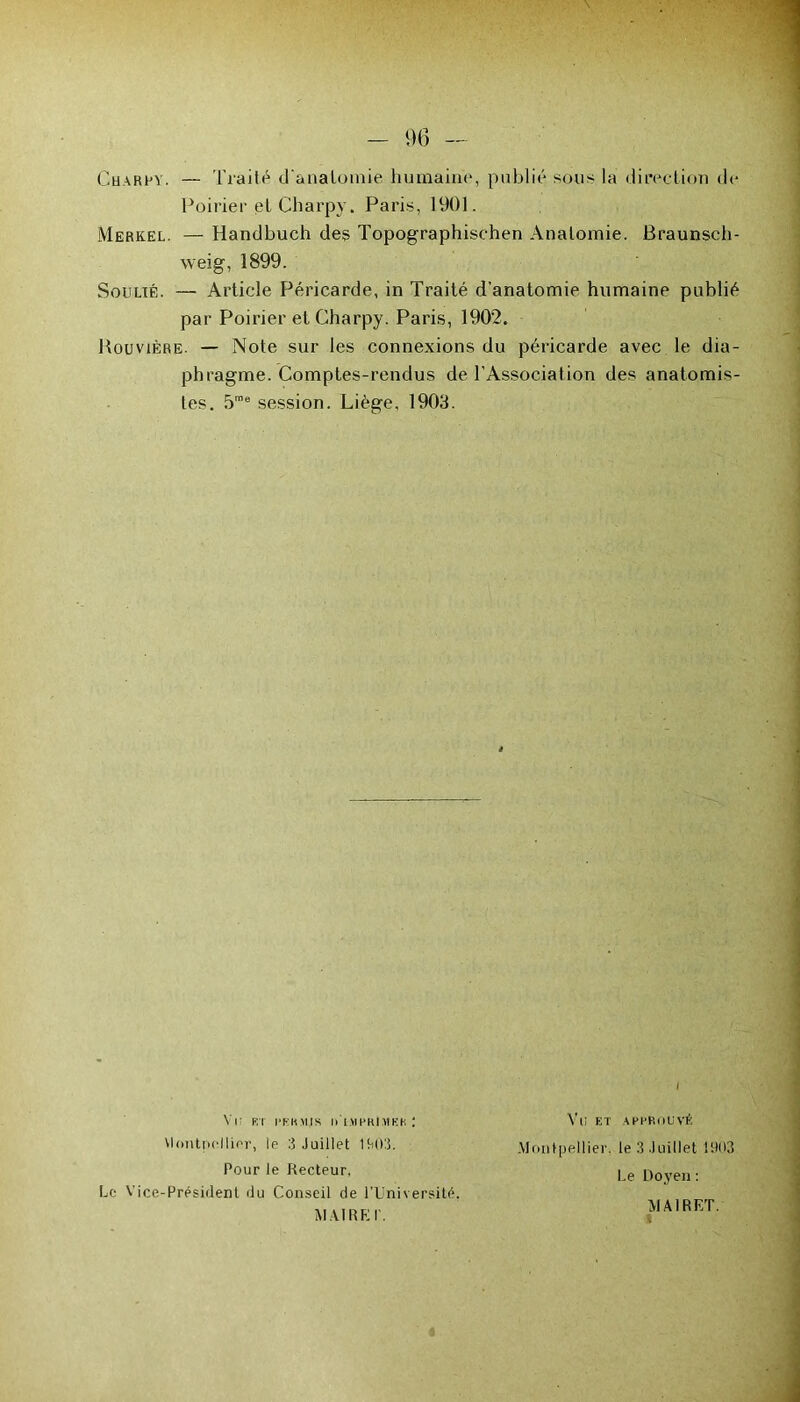 Charly. — Traité d'anatomie humaine, publié sous la direction de Poirier et Charpy. Paris, 1901. Merkel. — Handbuch des Topographischen Anatomie. Braunsch- weig, 1899. Soulié. — Article Péricarde, in Traité d’anatomie humaine publié par Poirier et Charpy. Paris, 1902. Bouvière. — Note sur les connexions du péricarde avec le dia- phragme. Comptes-rendus de l’Association des anatomis- tes. 5roe session. Liège, 1903. i VI ; RT PERMIS I1IMPKI MEK ! Vlontpollior, le 3 Juillet 1903. Pour le Recteur. Le Vice-Président du Conseil de l’Université. MAIRE I'. Vli ET APPROUVÉ Montpellier, le 3 Juillet 1903 Le Doyen : MAIRET.