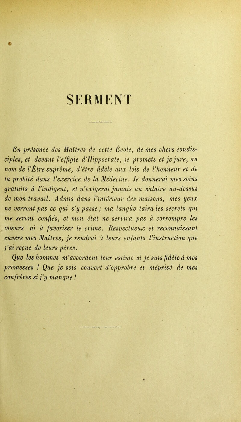 © SERMENÏ En présence des Maîtres de cette École, de mes chers condis- ciples, et devant l’effigie d’Hippocrate, je promets et je jure, au nom de l’Être suprême, d’être fidèle aux lois de l’honneur et de la probité dans l’exercice de la Médecine. Je donnerai mes soins gratuits à l’indigent, et n’exigerai jamais un salaire au-dessus de mon travail. Admis dans l’intérieur des maisons, mes yeux ne verront pas ce gui s’y passe; ma langue taira les secrets gui me seront confiés, et mon état ne servira pas à corrompre les mœurs ni à favoriser le crime. Respectueux et reconnaissant envers mes Maîtres, je rendrai à leurs enfants l’instruction gue fai reçue de leurs pères. Que les hommes m’accordent leur estime si je suis fidèle à mes promesses ! Que je sois couvert d’opprobre et méprisé de mes confrères si j’y mangue !