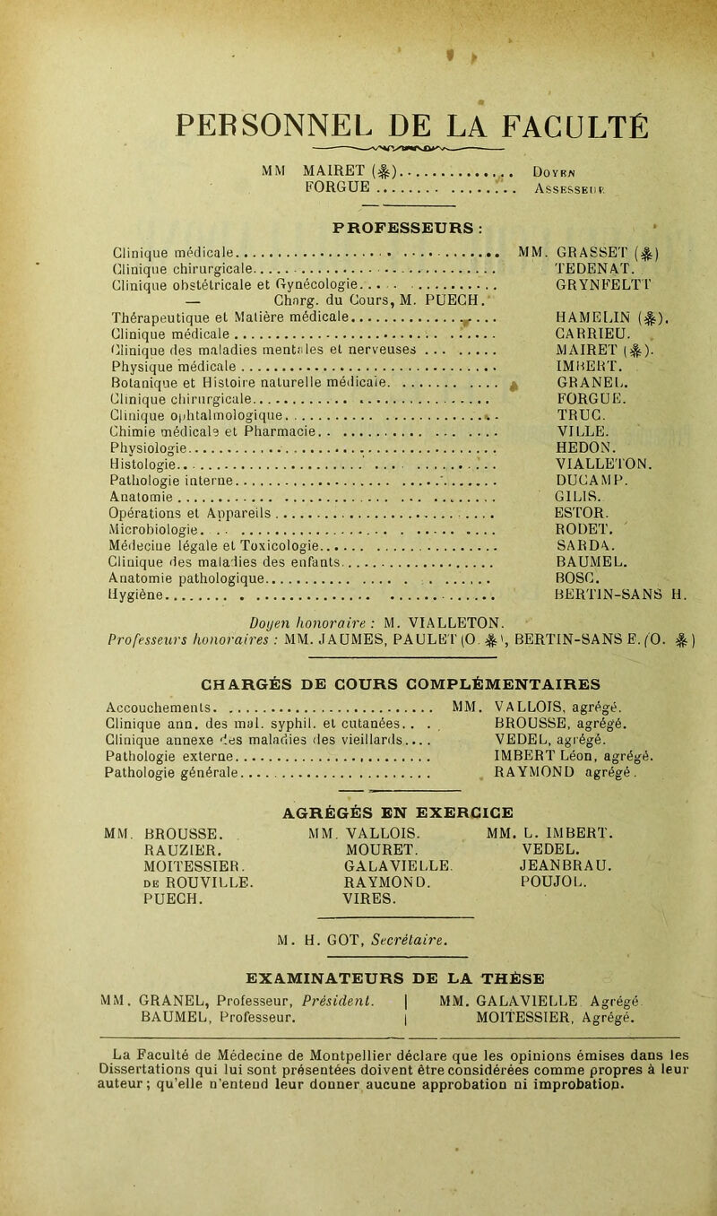 PERSONNEL DE LA FACULTE MM MAIRET (^) Doyen FORGUE Assesseur PROFESSEURS : Clinique médicale MM. GRASSET ($.) (Clinique chirurgicale TEDENAT. Clinique obstétricale et Gynécologie.- GRYNFELTT — Chnrg. du Cours, M. PUECH. Thérapeutique et Matière médicale r ... HAMELIN ($). Clinique médicale CARRIEU. Clinique des maladies mentales et nerveuses MAIRET ($0- Physique médicale IMBERT. Botanique et Histoire naturelle médicale * GRANEL. Clinique chirurgicale FORGUE. Clinique ophtalmologique k. TRUC. Chimie médicale et Pharmacie VILLE. Physiologie HEDON. Histologie VIALLETON. Pathologie interne ' DUCAMP. Anatomie „ G1LIS. Opérations et Appareils ESTOR. Microbiologie RODET. Médecine légale et Toxicologie SARDA. Clinique des maladies des enfants BAUMEL. Anatomie pathologique BOSC. Hygiène BERT1N-SANS H. Doyen honoraire : M. VIALLETON. Professeurs honoraires : MM. JAUMES, PAULET(0 $0, BERTIN-SANS E.f'O. CHARGÉS DE COURS COMPLÉMENTAIRES Accouchements MM. VALLOIS, agrégé. Clinique ann. des mal. syphil. et cutanées. . . , BROUSSE, agrégé. Clinique annexe des maladies des vieillards.... VEDEL, agrégé. Pathologie externe IMBERT Léon, agrégé. Pathologie générale RAYMOND agrégé. AGRÉGÉS EN EXERCICE MM. BROUSSE. MM. VALLOIS. MM. L. IMBERT. RAUZIER. MOURET. VEDEL. MOITESSIER. GALAVIELLE. JEANBRAU. de ROUVILLE. RAYMOND. POUJOL. PUECH. VIRES. M. H. GOT, Secrétaire. EXAMINATEURS DE LA THÈSE MM. GRANEL, Professeur, Président. | MM. GALAVIELLE Agrégé BAUMEL, Professeur. | MOITESSIER, Agrégé. La Faculté de Médecine de Montpellier déclare que les opinions émises dans les Dissertations qui lui sont présentées doivent être considérées comme propres à leur auteur; qu’elle n’entend leur donner aucune approbation ni improbation.