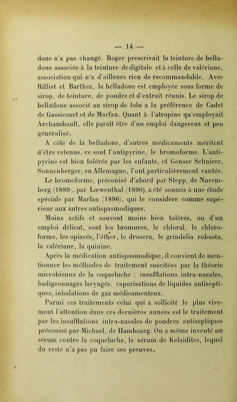 done n’a pas changé. Roger prescrivait la teinture de bella- done associée à la teinture de digitale et à celle de valériane, association qui n’a d’ailleurs rien de recommandable. Avec Rilliet et Rarthez, la belladone est employée sous forme de sirop, de teinture, de poudre et d’extrait réunis. Le sirop de belladone associé au sirop de tolu a la préférence de Cadet de Gassicourt et de Marfan. Quant à l’atropine qu’employait Archambault, elle paraît être d’un emploi dangereux et peu généralisé. A côté de la belladone, d’autres médicaments méritent d’être retenus, ce sont l’antipyrine, le bromoforme. L’anti- pyrine est bien tolérée par les enfants, et Genser Schnirer, Sonnenberger, en Allemagne, l’ont particulièrement vantée. Le bromoforme, préconisé d’abord par Stepp, de Nurem- berg (1889), par Lœwenthal (1890), a été soumis à une étude spéciale par Marfan (1896), qui le considère comme supé- rieur aux autres antispasmodiques. Moins actifs et souvent moins bien tolérés, ou d’un emploi délicat, sont les bromures, le chloral, le chloro- o forme, les opiacés, l’éther, le drosera, le grindelia robusta, la valériane, la quinine. Ap rès la médication antispasmodique, il convient de men- tionner les méthodes de traitement suscitées par la théorie microbienne de la coqueluche : insufflations intra-nasales, badigeonnages laryngés, vaporisations de liquides antisepti- ques, inhalations de gaz médicamenteux. Parmi ces traitements celui qui a sollicité le plus vive- ment l’attention dans ces dernières années est le traitement par les insufflations intra-nasales de poudres antiseptiques préconisé par Michael, de Hambourg. On a même inventé un sérum contre la coqueluche, le sérum de Kelaidites, lequel du reste n’a pas pu faire ses preuves.