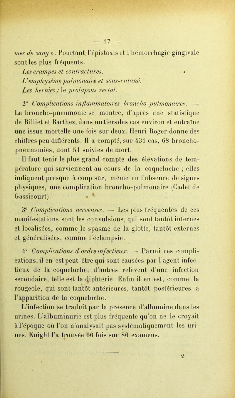 mes de sang ». Pourtant l’épistaxis et l’hémorrhagie gingivale sont les plus fréquents. Les crampes et contractures. « IJ emphysème pulmonaire et sous-cutané. Les hernies ; le prolapsus rectal. 2° Complications inflammatoires broncho-pulmonaires. — La broncho-pneumonie se montre, d’après une statistique de Rilliet et Barthez, dans un tiers des cas environ et entraîne une issue mortelle une fois sur deux. Henri Roger donne des chiffres peu différents. 11 a compté, sur 431 cas, 68 broncho- pneumonies, dont 51 suivies de mort. 11 faut tenir le plus grand compte des élévations de tem- pérature qui surviennent au cours de la coqueluche ; elles indiquent presque à coup sûr, même en l’absence de signes physiques, une complication broncho-pulmonaire (Cadet de Gassicourt). 3° Complications nerveuses. — Les plus fréquentes de ces manifestations sont les convulsions, qui sont tantôt internes et localisées, comme le spasme de la glotte, tantôt externes et généralisées, comme l’éclampsie. 4° Complications d'ordre infectieux. — Parmi ces compli- cations, il en est peut-être qui sont causées par l’agent infec- tieux de la coqueluche, d’autres relèvent d’une infection secondaire, telle est la diphtérie. Enfin il en est, comme la rougeole, qui sont tantôt antérieures, tantôt postérieures à l’apparition de la coqueluche. L’infection se traduit par la présence d’albumine dans les urines. L’albuminurie est plus fréquente qu’on ne le croyait à l’époque où l’on n’analysait pas systématiquement les uri- nes. Knight l’a trouvée 66 fois sur 86 examens. 2