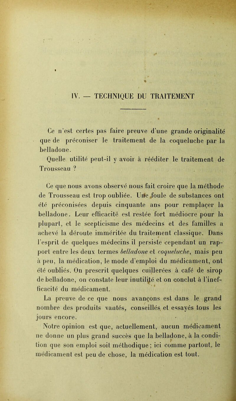 Ce n’est certes pas faire preuve d’une grande originalité que de préconiser le traitement de la coqueluche par la belladone. Quelle utilité peut-il y avoir à rééditer le traitement de Trousseau ? Ce que nous avons observé nous fait croire que la méthode de Trousseau est trop oubliée. Une foule de substances ont été préconisées depuis cinquante ans pour remplaçer la belladone. Leur efficacité est restée fort médiocre pour la plupart, et le scepticisme des médecins et des familles a achevé la déroute imméritée du traitement classique. Dans l’esprit de quelques médecins il persiste cependant un rap- port entre les deux termes belladone et coqueluche, mais peu à peu, la médication, le mode d’emploi du médicament, ont été oubliés. On prescrit quelques cuillerées à café de sirop de belladone, on constate leur inutilité et on conclut à l’inef- ficacité du médicament. La preuve de ce que nous avançons est dans le grand nombre des produits vantés, conseillés et essayés tous les jours encore. Notre opinion est que, actuellement, aucun médicament ne donne un plus grand succès que la belladone, à la condi- tion que son emploi soit méthodique; ici comme partout, le médicament est peu de chose, la médication est tout.