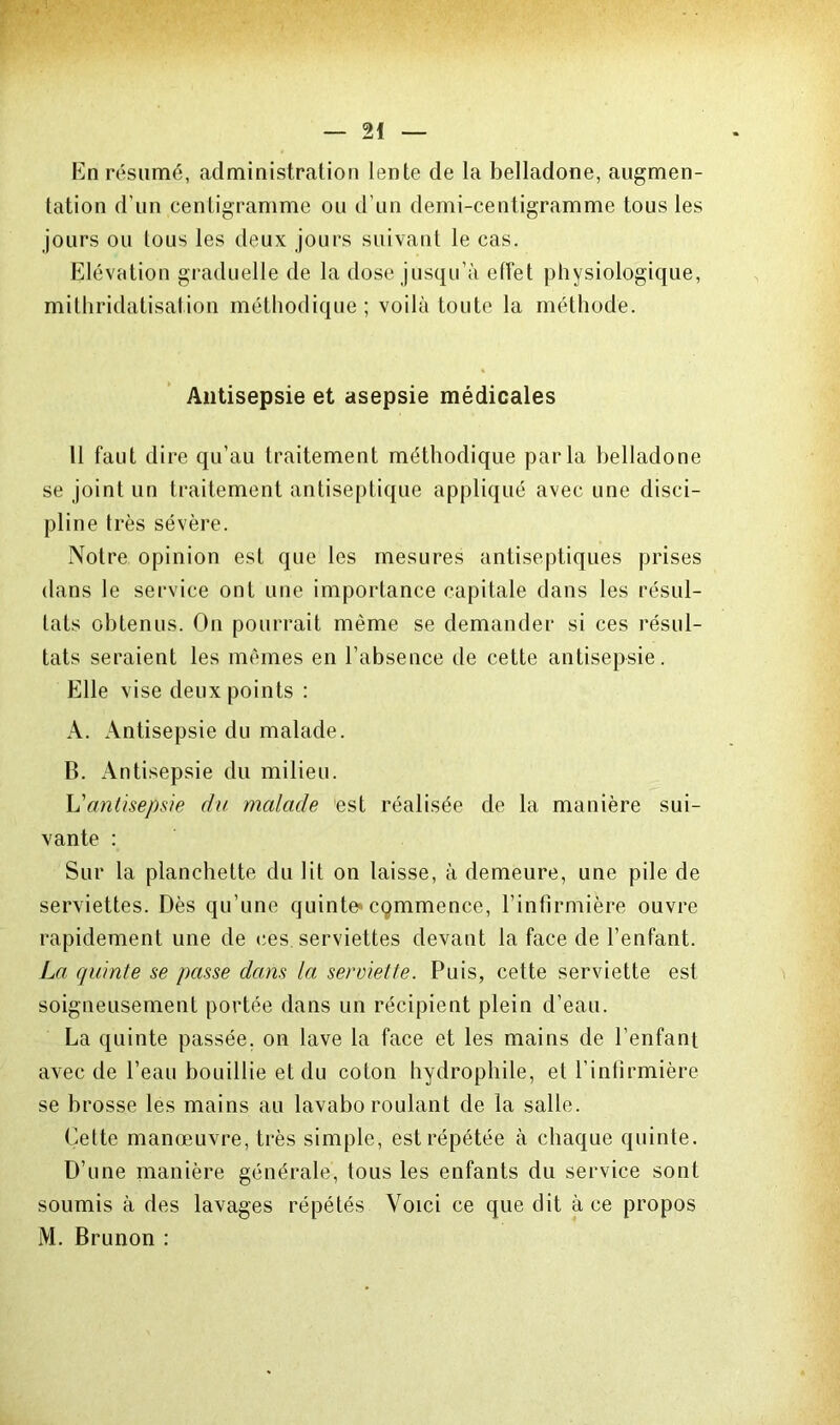 En résumé, administration lente de la belladone, augmen- tation d’un centigramme ou d’un demi-centigramme tous les jours ou tous les deux jours suivant le cas. Elévation graduelle de la dose jusqu’à effet physiologique, mithridatisation méthodique ; voilà toute la méthode. Antisepsie et asepsie médicales 11 faut dire qu’au traitement méthodique parla belladone se joint un traitement antiseptique appliqué avec une disci- pline très sévère. Notre opinion est que les mesures antiseptiques prises dans le service ont une importance capitale dans les résul- tats obtenus. On pourrait même se demander si ces résul- tats seraient les mêmes en l’absence de cette antisepsie. Elle vise deux points : A. Antisepsie du malade. B. Antisepsie du milieu. L'antisepsie du malade est réalisée de la manière sui- vante : Sur la planchette du lit on laisse, à demeure, une pile de serviettes. Dès qu’une quinte* cqmmence, l’infirmière ouvre rapidement une de ces. serviettes devant la face de l’enfant. La quinte se passe dans la serviette. Puis, cette serviette est soigneusement portée dans un récipient plein d’eau. La quinte passée, on lave la face et les mains de l’enfant avec de l’eau bouillie et du coton hydrophile, et l’infirmière se brosse les mains au lavabo roulant de la salle. Cette manœuvre, très simple, est répétée à chaque quinte. D’une manière générale, tous les enfants du service sont soumis à des lavages répétés Voici ce que dit à ce propos M. Brunon :