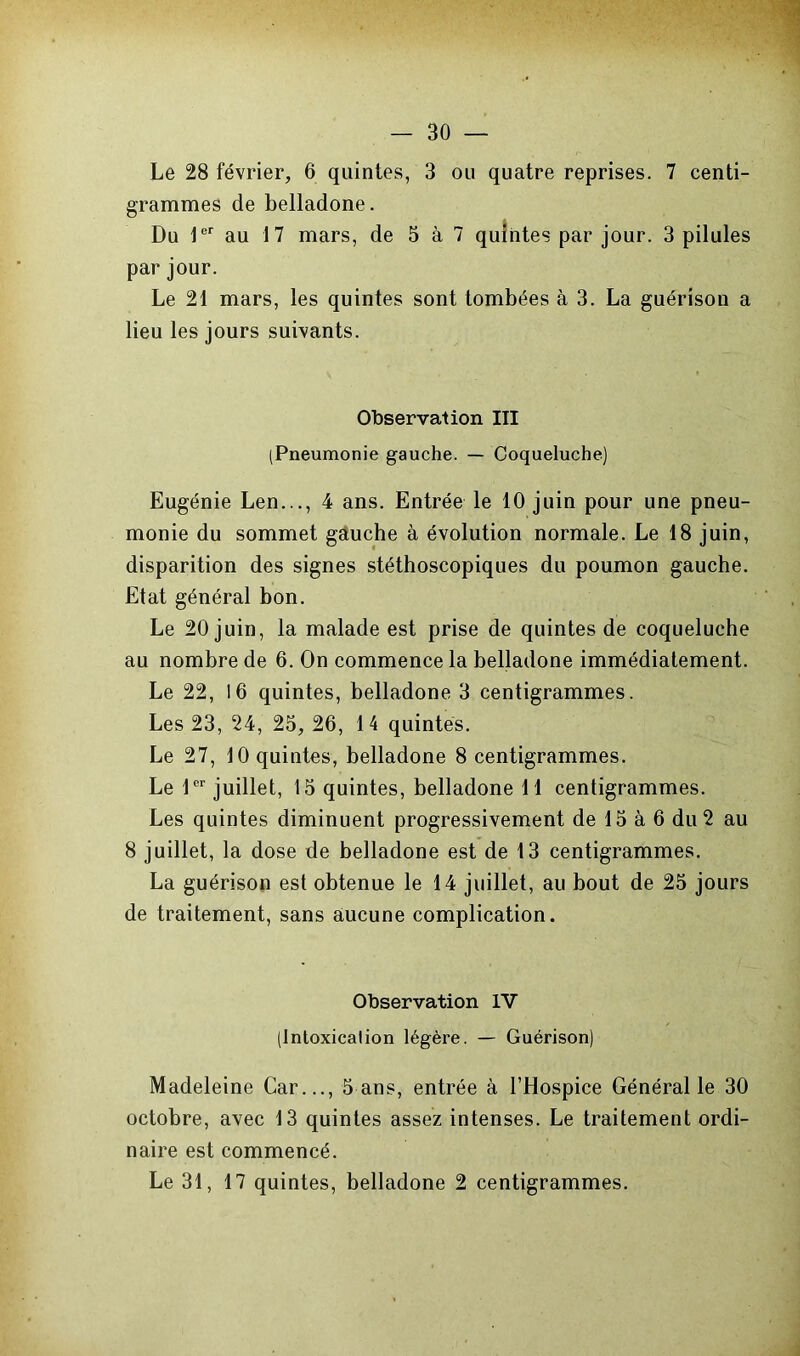 Le 28 février, 6 quintes, 3 ou quatre reprises. 7 centi- grammes de belladone. Du 1er au 17 mars, de 5 à 7 quintes par jour. 3 pilules par jour. Le 21 mars, les quintes sont tombées à 3. La guérison a lieu les jours suivants. Observation III (Pneumonie gauche. — Coqueluche) Eugénie Len..., 4 ans. Entrée le 10 juin pour une pneu- monie du sommet gauche à évolution normale. Le 18 juin, disparition des signes stéthoscopiques du poumon gauche. Etat général bon. Le 20 juin, la malade est prise de quintes de coqueluche au nombre de 6. On commence la belladone immédiatement. Le 22, 16 quintes, belladone 3 centigrammes. Les 23, 24, 25, 26, 14 quintes. Le 27, 10 quintes, belladone 8 centigrammes. Le 1er juillet, 15 quintes, belladone 11 centigrammes. Les quintes diminuent progressivement de 15 à 6 du 2 au 8 juillet, la dose de belladone est de 13 centigrammes. La guérison est obtenue le 14 juillet, au bout de 25 jours de traitement, sans aucune complication. Observation IV (Intoxication légère. — Guérison) Madeleine Car..., 5 ans, entrée à l’Hospice Général le 30 octobre, avec 13 quintes assez intenses. Le traitement ordi- naire est commencé.