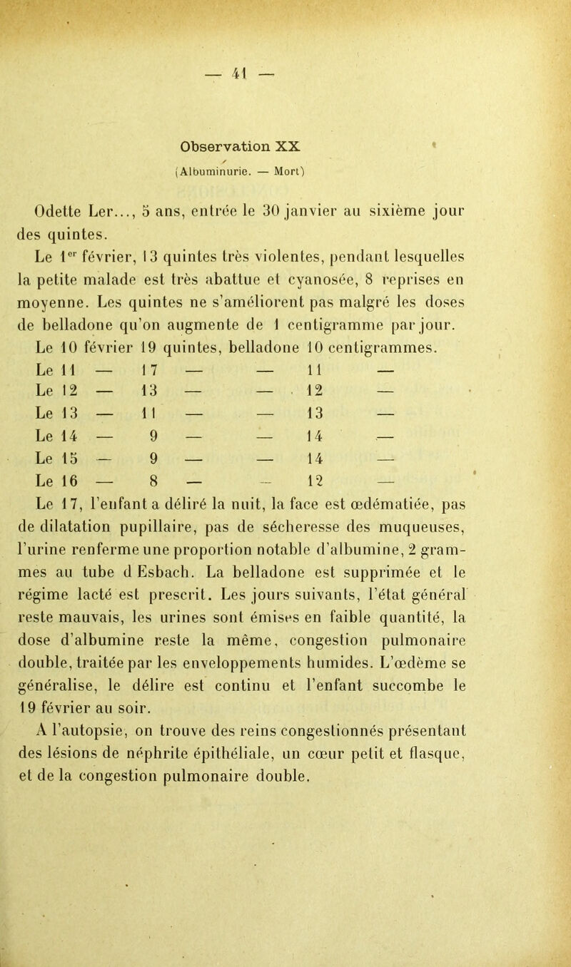 Observation XX y (Albuminurie. — Mort) Odette Ler..., 5 ans, entrée le 30 janvier au sixième jour des quintes. Le 1er février, 13 quintes très violentes, pendant lesquelles la petite malade est très abattue et cyanosée, 8 reprises en moyenne. Les quintes ne s’améliorent pas malgré les doses de belladone qu’on augmente de 1 centigramme par jour. Le 10 février 19 quintes, belladone 10 centigrammes. Le 11 — 1 7 — — 11 — Le 12 — 13 — — 12 — Le 13 — 1 1 — — 13 — Le 14 — 9 — — 14 .— Le 15 — 9 — — 14 — Le 16 — 8 — — 12 — Le 17, l’enfant a déliré la nuit, la face est œdématiée, pas de dilatation pupillaire, pas de sécheresse des muqueuses, l’urine renferme une proportion notable d’albumine, 2 gram- mes au tube dEsbach. La belladone est supprimée et le régime lacté est prescrit. Les jours suivants, l’état général reste mauvais, les urines sont émises en faible quantité, la dose d’albumine reste la même, congestion pulmonaire double, traitée par les enveloppements humides. L’œdème se généralise, le délire est continu et l’enfant succombe le 19 février au soir. A l’autopsie, on trouve des reins congestionnés présentant des lésions de néphrite épithéliale, un cœur petit et flasque, et de la congestion pulmonaire double.