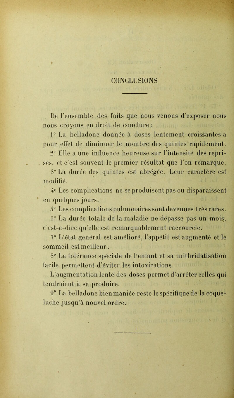 CONCLUSIONS De l’ensemble des faits que nous venons d’exposer nous nous croyons en droit de conclure: 1° La belladone donnée à doses lentement croissantes a pour effet de diminuer le nombre des quintes rapidement. 2° Elle a une influence heureuse sur l’intensité des repri- ses, et c’est souvent le premier résultat que l’on remarque. 3° La durée des quintes est abrégée. Leur caractère est modifié. 4° Les complications ne se produisent pas ou disparaissent ' en quelques jours. 5° Les complications pulmonaires sont devenues très rares. 6° La durée totale de la maladie ne dépasse pas un mois, c’est-à-dire qu’elle est remarquablement raccourcie. 7° L’état général est amélioré, l’appétit est augmenté et le sommeil est meilleur. 8° La tolérance spéciale de l’enfant et sa mithridatisation facile permettent d’éviter les intoxications. L’augmentation lente des doses permet d’arrêter celles qui tendraient à se produire. 9° La belladone bien maniée reste le spécifique de la coque- luche jusqu’à nouvel ordre.