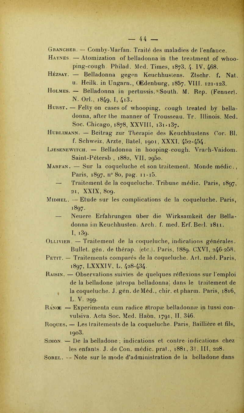 Grancher. — Comby-Marfan. Traité des maladies de l’enfance. Haynes. — Atomization of belladonna in the treatment of whoo- ping-cough. Philad. Med. Times, 1873, 4. IV, 468. Hézsay. — Belladonna gegen Keuchhuslens. Ztschr. f. Nat. u. Heilk. in Ungarn., OEdenburg, 1857. VIII. 121-123. Holmes. — Belladonna in pertussis. South. M. Rep. (Fenner). N. Orl., 1849, I. 4i3. Hurst. — Felty on cases of whooping, cough treated by bella- donna, after the manner of Trousseau. Tr. Illinois. Med. Soc. Chicago, 1878, XXVII1, i3i -137. Hurlimann. — Beitrag zur Thérapie des Keuchhustens Cor. Bl. f. Schweiz, Arzte, Batel, 1901, XXXI, 452-454- Ljesenewitch. — Belladonna in hooping-cough. Vrarh-Vaidom. Saint-Pétersb , 1882, VII, 2950. Marfan. — Sur la coqueluche et son traitement. Monde médic., Paris, 1897, n° 80, pag. 11 -15. — Traitement de la coqueluche. Tribune médic. Paris, 1897, 21, XXIX, 809. Midhel. —Etude sur les complications de la coqueluche. Paris, 1897. — Neuere Erfahrungen über die Wirksamkeit der Bella- donna im Keuchhusten. Arch. f. med. Erf. Bei 1. 1811. I, 139. Ollivier.—Traitement de la coqueluche, indications générales. Bullet. gén. de thérap. (etc.). Paris, 1889. GXVI, 246-258. Petit. — Traitements comparés de la coqueluche. Art. méd. Paris, 1897, LXXXIV, L, 428-434. Raisin. — Observations suivies de quelques réflexions sur l'emploi de la belladone (atropa belladonna) dans le traitement de la coqueluche. J. gén. de Méd., chir. etpharm. Paris, 1816, L.V. 299. Rance — Expérimenta cum radice atropæ bellatlonnæ in tussi con- vulsiva. Acta Soc. Med. Haôn, 1791, II, 346. Roques. — Les traitements de la coqueluche. Paris, Baillière et fils, 1903. Simon — De la belladone; indications et contre-indications chez les enfants. J. de Con. médic. prat., 1881, 31, III, 228. Sorel. — Note sur le mode d’administration de la belladone dans