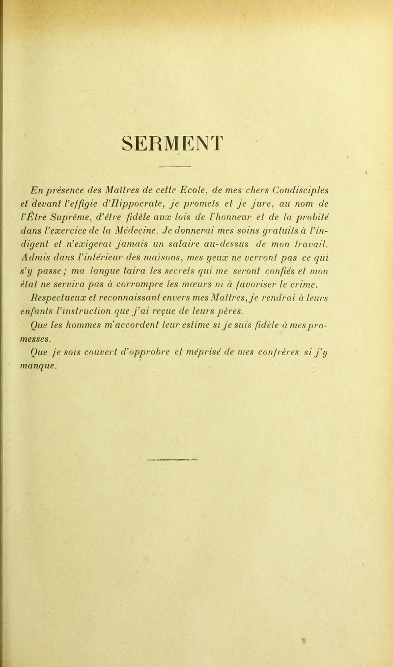 SERMENT En présence des Maîtres de cette Ecole, de mes chers Condisciples et devant l’effigie d’Hippocrate, je promets et je jure, au nom de l'Être Suprême, d’être fidèle aux lois de l'honneur et de la probité dans l’exercice de la Médecine. Je donnerai mes soins gratuits à l’in- digent et n’exigerai jamais un salaire au-dessus de mon travail. Admis dans l’intérieur des maisons, mes geux ne verront pas ce qui s’g passe ; ma langue taira les secrets qui me seront confiés et mon état ne servira pas à corrompre les mœurs ni à favoriser le crime. Respectueux et reconnaissant envers mes Maîtres, je rendrai à leurs enfants l’instruction que j’ai reçue de leurs pères. Que les hommes m accordent leur estime si je suis fidèle à mes pro- messes. Que je sois couvert d’opprobre et méprisé de mes confrères si j’y manque.