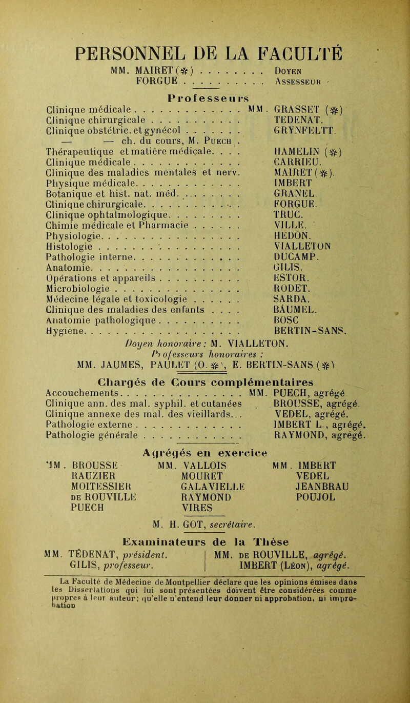 PERSONNEL DE LA FACULTÉ MM. MAIRET(#) Doyen FORGUE Assesseur Professe» rs Clinique médicale MM . GRASSET (efc) Clinique chirurgicale TEDENAT. Clinique obstétric. et gynécol GRYNFELTT. — — ch. du cours, M. Puecu . Thérapeutique et matière médicale. . . . HAMELIN (ifc) Clinique médicale CARRIEU. Clinique des maladies mentales et nerv. MAlRET(efc). Physique médicale IMBERT Botanique et hist. nat. méd. GRANEL Clinique chirurgicale . FORGUE. Clinique ophtalmologique TRUC. Chimie médicale et Pharmacie VILLE. Physiologie HEDON. Histologie VIALLETON Pathologie interne DUCAMP. Anatomie (J I LIS. Opérations et appareils ESTOR. Microbiologie RODET. Médecine légale et toxicologie SARDA. Clinique des maladies des enfants .... BÂUMEL. Anatomie pathologique BOSC Hygiène BERTIN-SANS. Doyen honoraire: M. VIALLETON. Di ofesseurs honoraires : MM. JAUMES, PAULET (O.#', E. BERTIN-SANS (#1 Chargés de Cours complémentaires Accouchements MM. PUECH, agrégé Clinique ann. des mal. syphil. et cutanées , BROUSSE, agrégé Clinique annexe des mal. des vieillards... VEDEL, agrégé. Pathologie externe IMBERT L., agrégé. Pathologie générale RAYMOND, agrégé. Agrégés en exercice MM. BROUSSE MM. VALLOIS MM. IMBERT RAUZIER MOURET VEDEL MOITESSIEB GALAVIELLK JEANBRAU de ROUVILLE RAYMOND POUJOL PUECH VIRES M. H. GOT, secrétaire. Examinateurs de la Thèse MM. TEDENAT, président. MM. de ROUVILLE, agrégé. G1LIS, professeur. IMBERT (Léon), agrégé. La Faculté de Médecine de Montpellier déclare que les opinions émises dans les Dissertations qui lui sont présentées doivent être considérées comme propres à leur auteur: qu'elle n’entend leur donner ni approbation, ni impro- bation