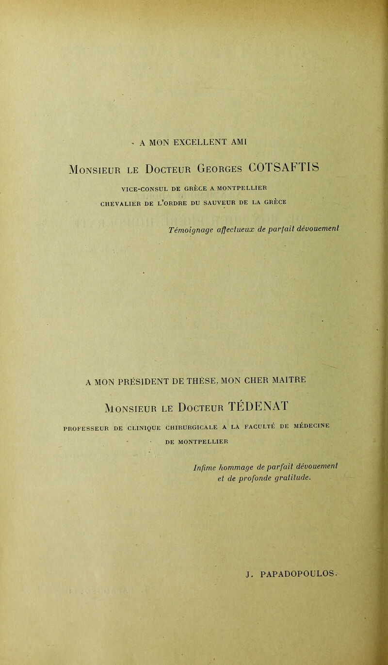 * A MON EXCELLENT AMI Monsieur le Docteur Georges COTSAF TIS VICE-CONSUL DE GRÈCE A MONTPELLIER CHEVALIER DE L’ORDRE DU SAUVEUR DE LA GRÈCE Témoignage affectueux de parfait dévouement A MON PRÉSIDENT DE THÈSE. MON CHER MAITRE Monsieur le Docteur TÉDENAT PROFESSEUR DE CLINIQUE CHIRURGICALE A LA FACULTÉ DE MÉDECINE DE MONTPELLIER Infime hommage de parfait dévouement et de profonde gratitude.