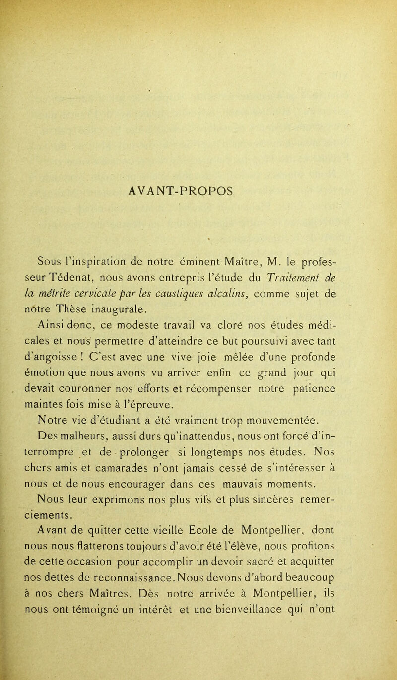 AVANT-PROPOS Sous l’inspiration de notre éminent Maître, M. le profes- seur Tédenat, nous avons entrepris l’étude du Traitement de la mélrite cervicale par les caustiques alcalins, comme sujet de notre Thèse inaugurale. Ainsi donc, ce modeste travail va clore nos études médi- cales et nous permettre d’atteindre ce but poursuivi avec tant d’angoisse ! C’est avec une vive joie mêlée d’une profonde émotion que nous avons vu arriver enfin ce grand jour qui devait couronner nos efforts et récompenser notre patience maintes fois mise à l’épreuve. Notre vie d’étudiant a été vraiment trop mouvementée. Des malheurs, aussi durs qu’inattendus, nous ont forcé d’in- terrompre et de prolonger si longtemps nos études. Nos chers amis et camarades n’ont jamais cessé de s’intéresser à nous et de nous encourager dans ces mauvais moments. Nous leur exprimons nos plus vifs et plus sincères remer- ciements. Avant de quitter cette vieille Ecole de Montpellier, dont nous nous flatterons toujours d’avoir été l’élève, nous profitons de cette occasion pour accomplir un devoir sacré et acquitter nos dettes de reconnaissance. Nous devons d’abord beaucoup à nos chers Maîtres. Dès notre arrivée à Montpellier, ils nous ont témoigné un intérêt et une bienveillance qui n’ont