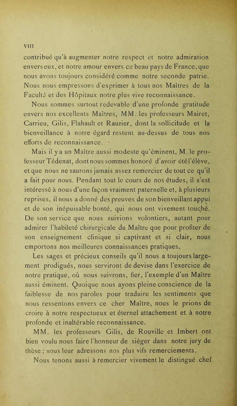 contribué qu’à augmenter notre respect et notre admiration envers eux, et notre amour envers ce beau pays de France, que nous avons toujours considéré comme notre seconde patrie. Nous nous empressons d’exprimer à tous nos Maîtres de la Faculté et des Hôpitaux notre plus vive reconnaissance. Nous sommes surtout redevable d’une profonde gratitude envers nos excellents Maîtres, MM. les professeurs Mairet, Carrieu, Gilis, Fiahault et Rauzier, dont la sollicitude et la bienveillance à notre égard restent au-dessus de tous nos efforts de reconnaissance. * Mais il ya un Maître aussi modeste qu’éminent, M. le pro- fesseur Tédenat, dont nous sommes honoré d’avoir étél’élève, et que nous ne saurons jamais assez remercier de tout ce qu’il a fait pour nous. Pendant tout le cours de nos études, il s’est intéressé à nous d’une façon vraiment paternelle et, à plusieurs reprises, il nous a donné des preuves de son bienveillant appui et de son inépuisable bonté, qui nous ont vivement touché. De son service que nous suivions volontiers, autant pour admirer l’habileté chirurgicale du Maître que pour profiter de son enseignement clinique si captivant et si clair, nous emportons nos meilleures connaissances pratiques. Les sages et précieux conseils qu’il nous a toujours large- ment prodigués, nous serviront de devise dans l’exercice de notre pratique, où nous suivrons, fier, l’exemple d’un Maître aussi éminent. Quoique nous ayons pleine conscience de la faiblesse de nos paroles pour traduire les sentiments que nous ressentons envers ce cher Maître, nous le prions de croire à notre respectueux et éternel attachement et à notre profonde et inaltérable reconnaissance. MM. les professeurs Gilis, de Rouville et Imbert ont bien voulu nous faire l’honneur de siéger dans notre jury de thèse ; nous leur adressons nos plus vifs remerciements. Nous tenons aussi à remercier vivement le distingué chef