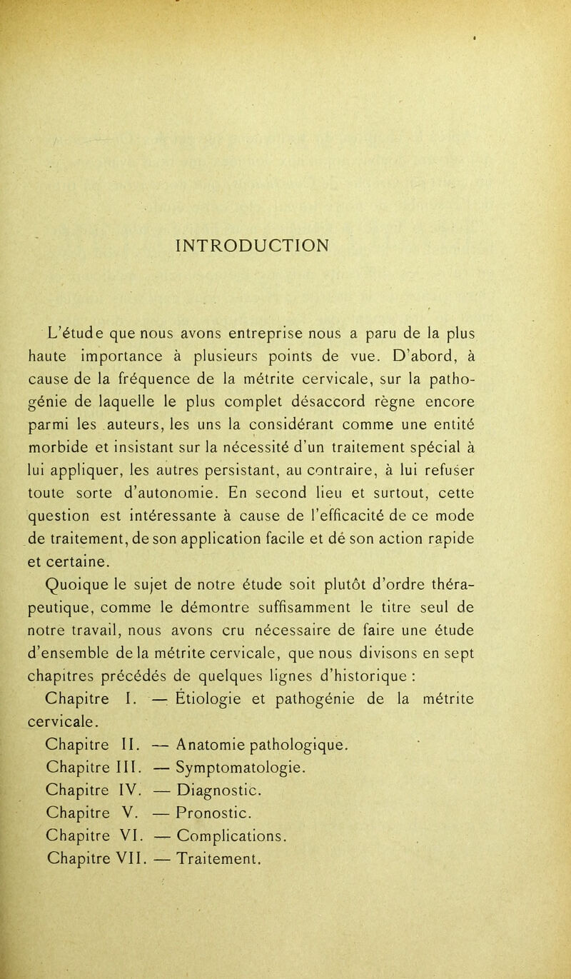 INTRODUCTION L’étude que nous avons entreprise nous a paru de la plus haute importance à plusieurs points de vue. D’abord, à cause de la fréquence de la métrite cervicale, sur la patho- génie de laquelle le plus complet désaccord règne encore parmi les auteurs, les uns la considérant comme une entité morbide et insistant sur la nécessité d’un traitement spécial à lui appliquer, les autres persistant, au contraire, à lui refuser toute sorte d’autonomie. En second lieu et surtout, cette question est intéressante à cause de l’efficacité de ce mode de traitement, de son application facile et dé son action rapide et certaine. Quoique le sujet de notre étude soit plutôt d’ordre théra- peutique, comme le démontre suffisamment le titre seul de notre travail, nous avons cru nécessaire de faire une étude d’ensemble de la métrite cervicale, que nous divisons en sept chapitres précédés de quelques lignes d’historique : Chapitre I. — Etiologie et pathogénie de la métrite cervicale. Chapitre II. —Anatomie pathologique. Chapitre III. — Symptomatologie. Chapitre IV. — Diagnostic. Chapitre V. — Pronostic. Chapitre VI. — Complications. Chapitre VII. — Traitement.