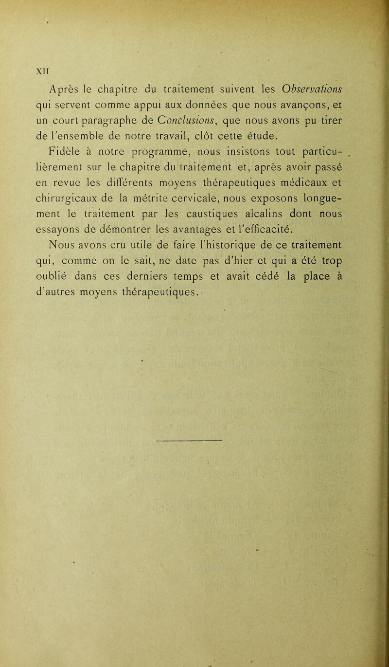 Après le chapitre du traitement suivent les Observations qui servent comme appui aux données que nous avançons, et un court paragraphe de Conclusions, que nous avons pu tirer de l’ensemble de notre travail, clôt cette étude. Fidèle à notre programme, nous insistons tout particu- lièrement sur le chapitre du traitement et, après avoir passé en revue les différents moyens thérapeutiques médicaux et chirurgicaux de la métrite cervicale, nous exposons longue- ment le traitement par les caustiques alcalins dont nous essayons de démontrer les avantages et l’efficacité. Nous avons cru utile de faire l’historique de ce traitement qui, comme on le sait, ne date pas d’hier et qui a été trop oublié dans ces derniers temps et avait cédé la place à d’autres moyens thérapeutiques.