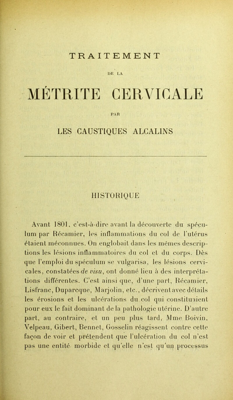 TRAITEMENT DE LA MÉTRITE CERVICALE PAR LES CAUSTIQUES ALCALINS HISTORIQUE Avant 180L c’est-à-dire avant la découverte du spécu- lum par Récamier, les inflammations du col de l’utérus étaient méconnues. On englobait dans les mêmes descrip- tions les lésions inflammatoires du col et du corps. Dès que l’emploi du spéculum se vulgarisa, les lésions cervi- cales, constatées visu, ont donné lieu à des interpréta- tions différentes. C’est ainsi que, d’une part, Récamier, Lisfranc, Duparcque, Marjolin, etc., décrivent avec détails les érosions et les ulcérations du col qui constituaient pour eux le fait dominant delà pathologie utérine. D’autre part, au contraire, et un peu plus tard, Mme Boivin, Velpeau, Gibert, Bennet, Gosselin réagissent contre cette façon de voir et prétendent que l’ulcération du col n’est pas une entité morbide et qu’elle n’est qu’un processus