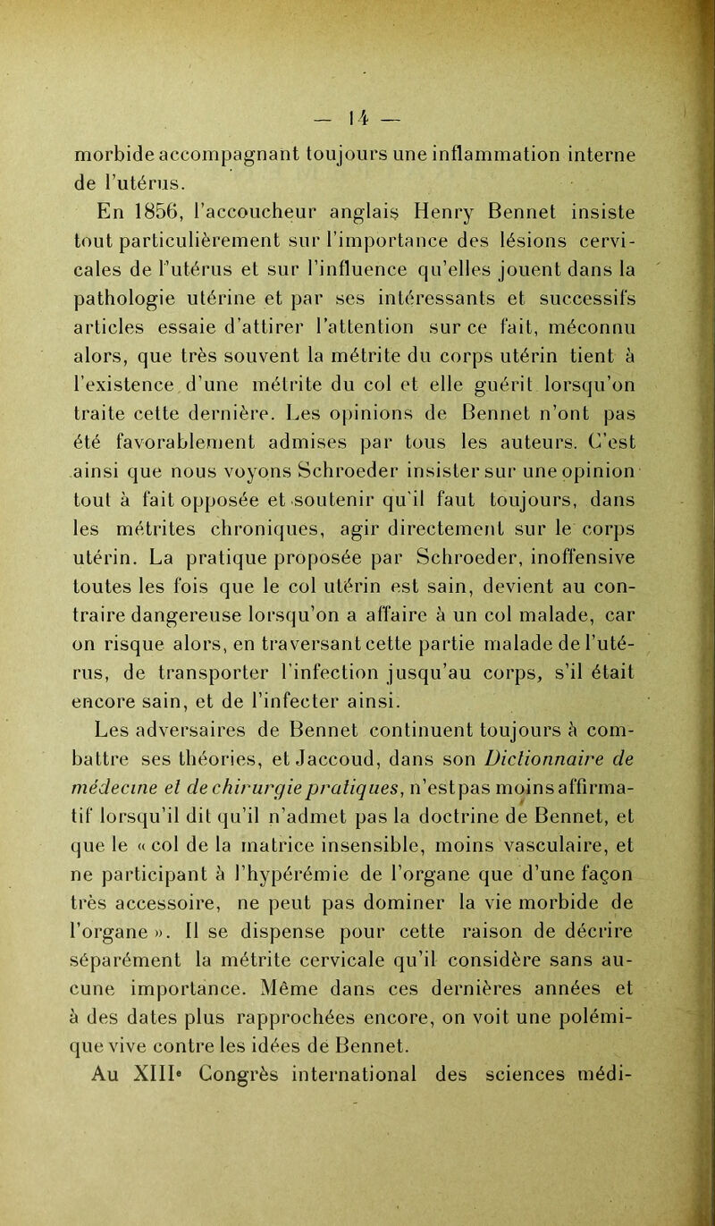 morbide accompagnant toujours une inflammation interne de l’utérus. En 1856, l’accoucheur anglais Henry Bennet insiste tout particulièrement sur l’importance des lésions cervi- cales de l’utérus et sur l’influence qu’elles jouent dans la pathologie utérine et par ses intéressants et successifs articles essaie d’attirer l’attention sur ce fait, méconnu alors, que très souvent la métrite du corps utérin tient à l’existence d’une métrite du col et elle guérit lorsqu’on traite cette dernière. Les opinions de Bennet n’ont pas été favorablement admises par tous les auteurs. C’est ainsi que nous voyons Schroeder insister sur une opinion tout à fait opposée et soutenir qu'il faut toujours, dans les métrites chroniques, agir directement sur le corps utérin. La pratique proposée par Schroeder, inoffensive toutes les fois que le col utérin est sain, devient au con- traire dangereuse lorsqu’on a affaire à un col malade, car on risque alors, en traversant cette partie malade de l’uté- rus, de transporter l’infection jusqu’au corps, s’il était encore sain, et de l’infecter ainsi. Les adversaires de Bennet continuent toujours à com- battre ses théories, et Jaccoud, dans son Dictionnaire de médecine et de chirurgie pratiques, n’estpas moins affirma- tif lorsqu’il dit qu’il n’admet pas la doctrine de Bennet, et que le « col de la matrice insensible, moins vasculaire, et ne participant à l’hypérémie de l’organe que d’une façon très accessoire, ne peut pas dominer la vie morbide de l’organe». Il se dispense pour cette raison de décrire séparément la métrite cervicale qu’il considère sans au- cune importance. Même dans ces dernières années et à des dates plus rapprochées encore, on voit une polémi- que vive contre les idées de Bennet. Au XIII0 Congrès international des sciences médi-