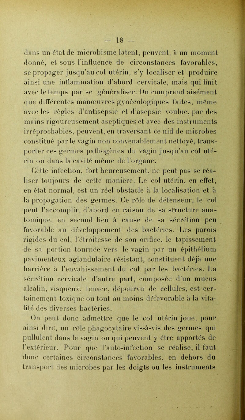 dans un état de microbisme latent, peuvent, à un moment donné, et sous l’influence de circonstances favorables, se propager jusqu’au col utérin, s’y localiser et produire ainsi une inflammation d’abord cervicale, mais qui finit avec le temps par se généraliser. On comprend aisément que différentes manœuvres gynécologiques faites, même avec les règles d’antisepsie et d’asepsie voulue, par des mains rigoureusement aseptiques et avec des instruments irréprochables, peuvent, en traversant ce nid de microbes constitué parle vagin non convenablement nettoyé, trans- porter ces germes pathogènes du vagin jusqu’au col uté- rin ou dans la cavité même de l’organe. Cette infection, fort heureusement, ne peut pas se réa- liser toujours de cette manière. Le col utérin, en effet, en état normal, est un réel obstacle à la localisation et à la propagation des germes. Ce rôle de défenseur, le col peut l’accomplir, d’abord en raison de sa structure ana- tomique, en second lien à cause de sa sécrétion peu favorable au développement des bactéries. Les parois rigides du col, l’étroitesse de son orifice, le tapissement de sa portion tournée vers le vagin par un épithélium pavimenteux aglandulaire résistant, constituent déjà une barrière à l’envahissement du col par les bactéries. La sécrétion cervicale d’autre part, composée d’un mucus alcalin, visqueux, tenace, dépourvu de cellules, est cer- tainement toxique ou tout au moins défavorable à la vita- lité des diverses bactéries. On peut donc admettre que le col utérin joue, pour ainsi dire’, un rôle phagocytaire vis-à-vis des germes qui pullulent dans le vagin ou qui peuvent y être apportés de l’extérieur. Pour que i’auto-infection se réalise, il faut donc certaines circonstances favorables, en dehors du transport des microbes par les doigts ou les instruments