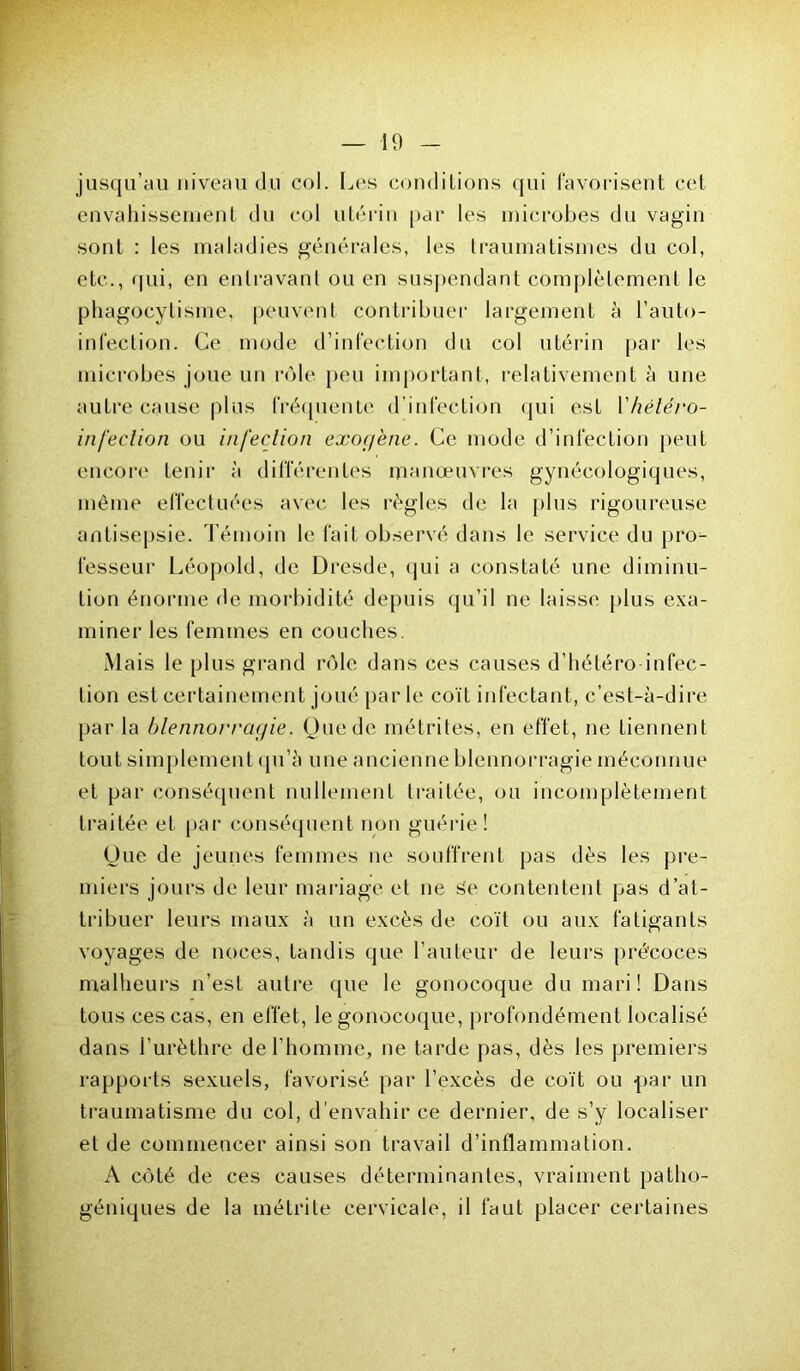 jusqu’au niveau du col. Les conditions qui favorisent cet envahissement du col utérin par les microbes du vagin sont : les maladies générales, les traumatismes du col, etc., qui, en entravant ou en suspendant complètement le phagocytisme, peuvent contribuer largement à l’auto- infection. Ce mode d’infection du col utérin par les microbes joue un rôle peu important, relativement à une autre cause plus fréquente d’infection qui est V hétéro- infection ou infection exogène. Ce mode d’infection peut encore tenir à différentes manœuvres gynécologiques, même effectuées avec les règles de la plus rigoureuse antisepsie. Témoin le fait observé dans le service du pro- fesseur Léopold, de Dresde, qui a constaté une diminu- tion énorme de morbidité depuis qu’il ne laisse plus exa- miner les femmes en couches. Mais le plus grand rôle dans ces causes d’hétéro infec- tion est certainement joué par le coït infectant, c’est-à-dire par la blennorragie. Que de métrites, en effet, ne tiennent tout simplement qu’à une ancienne blennorragie méconnue et par conséquent nullement traitée, ou incomplètement traitée et par conséquent non guérie! Que de jeunes femmes ne souffrent pas dès les pre- miers jours de leur mariage et ne se contentent pas d’at- tribuer leurs maux à un excès de coït ou aux fatigants voyages de noces, tandis que l’auteur de leurs précoces malheurs n’est autre que le gonocoque du mari! Dans tous ces cas, en effet, le gonocoque, profondément localisé dans i'urèthre de l’homme, ne tarde pas, dès les premiers rapports sexuels, favorisé par l’excès de coït ou par un traumatisme du col, d’envahir ce dernier, de s’y localiser et de commencer ainsi son travail d’inflammation. A côté de ces causes déterminantes, vraiment patho- géniques de la métrite cervicale, il faut placer certaines