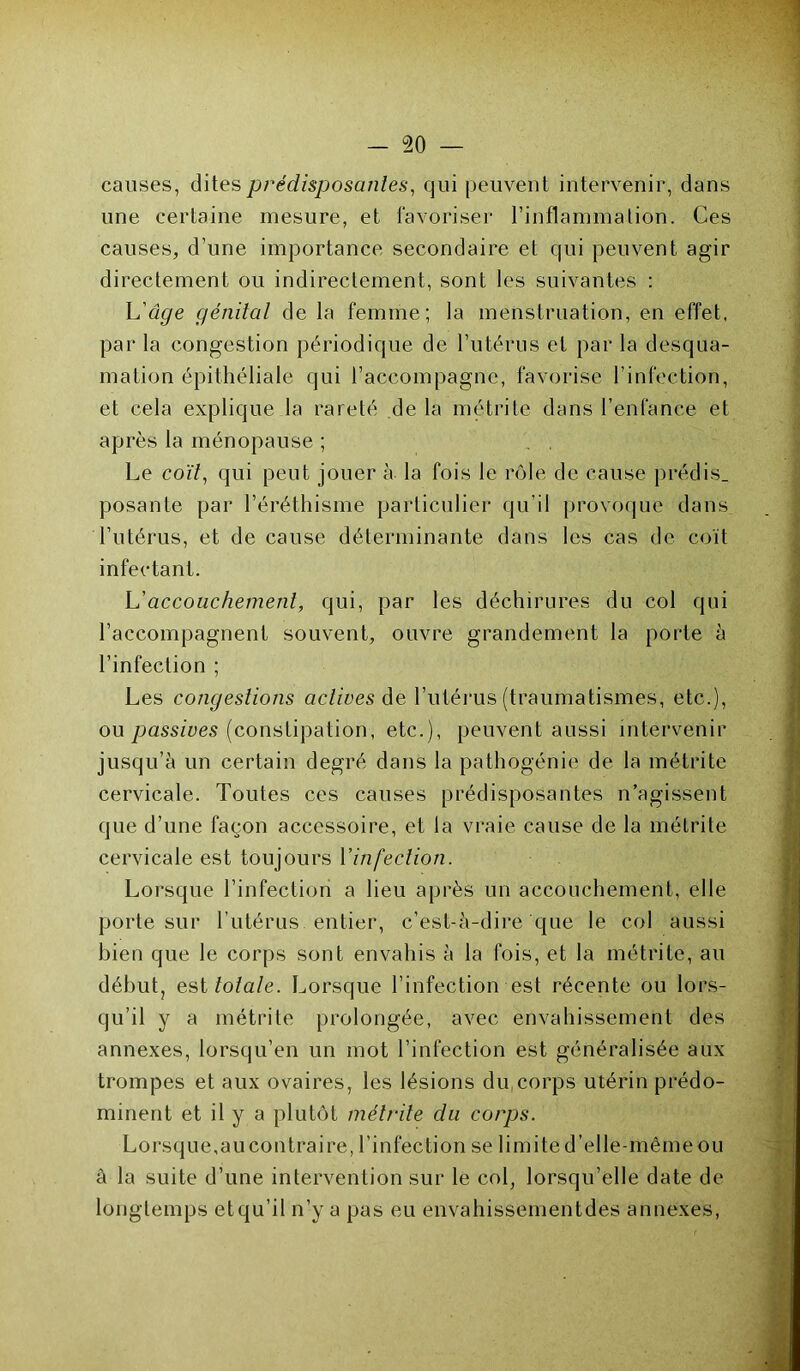 causes, dites prédisposantes, qui peuvent intervenir, dans une certaine mesure, et favoriser l’inflammation. Ces causes, d’une importance secondaire et qui peuvent agir directement ou indirectement, sont les suivantes : L'âge génital de la femme; la menstruation, en effet, par la congestion périodique de l’utérus et par la desqua- mation épithéliale qui l’accompagne, favorise l’infection, et cela explique la rareté de la métrite dans l’enfance et après la ménopause ; . . Le coït, qui peut jouer à la fois le rôle de cause prédis, posante par l’éréthisme particulier qu’il provoque dans l’utérus, et de cause déterminante dans les cas de coït infectant. L'accouchement, qui, par les déchirures du col qui l’accompagnent souvent, ouvre grandement la porte à l’infection ; Les congestions actives de l’utérus (traumatismes, etc.), ou passives (constipation, etc.), peuvent aussi intervenir jusqu’à un certain degré dans la pathogénie de la métrite cervicale. Toutes ces causes prédisposantes n’agissent que d’une façon accessoire, et la vraie cause de la métrite cervicale est toujours Y infection. Lorsque l’infection a lieu après un accouchement, elle porte sur l’utérus entier, c’est-à-dire que le col aussi bien que le corps sont envahis à la fois, et la métrite, au début, est totale. Lorsque l’infection est récente ou lors- qu’il y a métrite prolongée, avec envahissement des annexes, lorsqu’en un mot l’infection est généralisée aux trompes et aux ovaires, les lésions du corps utérin prédo- minent et il y a plutôt métrite du corps. Lorsque.au contraire, b infection se limite d’elle-même ou à la suite d’une intervention sur le col, lorsqu’elle date de longtemps etqu’il n’y a pas eu envahissementdes annexes,