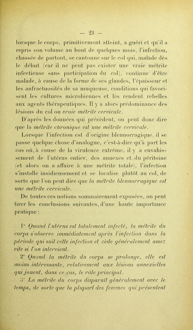 lorsque le corps, primitivement atteint, a guéri et qu’il a repris son.volume au bout de quelques mois, l’infection, chassée de partout, se cantonne sur le col qui, malade dès le début (car il ne peut pas exister une vraie métrite infectieuse sans participation du col), continue d’être malade, à cause de la forme de ses glandes, l’épaisseur et les anfractuosités de sa muqueuse, conditions qui favori- sent les cultures microbiennes et les rendent rebelles aux agents thérapeutiques. Il y a alors prédominance des lésions du col ou vraie métrite cervicale. D’après les données qui précèdent, on peut donc dire que la métrite chronique est une métrite cervicale. Lorsque l’infection est d’origine blennorragique, il se passe quelque chose d’analogue, c’est-à-dire qu’à part les cas où, à cause de la virulence extrême, il y a envahis- sement de l’utérus entier, des annexes et du péritoine (et alors on a affaire à une métrite totale), l’infection s’installe insidieusement et se localise plutôt au col, de sorte que l’on peut dire que la métrite blennorragique est une métrite cervicale. De toutes ces notions sommairement exposées, on peut tirer les conclusions suivantes, d’une haute importance pratique : 1° Quand l'utérus est totalement infecté, la métrite du corps s'observe immédiatement après l'infection dans la période qui suit celle infection et cède généralement assez vile si l'on intervient. 2e Quand la métrite du corps se prolonge, elle est moins intéressante, relativement aux lésions annexielles qui jouent, dans ce cas, le rôle principal. M° La métrite du corps disparait généralement avec le temps, de sorte que la plupart des femmes qui présentent