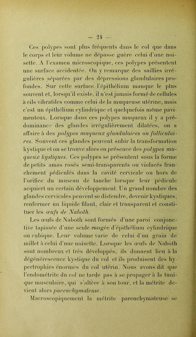 Ces polypes sont plus fréquents dans le col que dans le corps et leur volume ne- dépasse guère celui d’une noi- sette. A l’examen microscopique, ces polypes présentent une surface accidentée. On y remarque des saillies irré- gulières séparées par des dépressions glandulaires pro- fondes. Sur cette surface l’épithélium manque le plus souvent et, lorsqu’il existe, il n’est jamais formé de cellules à cils vibratiles comme celui de la muqueuse utérine, mais c’est un épithélium cylindrique et quelquefois même pavi- menteux. Lorsque dans ces polypes muqueux il y a pré- dominance des glandes irrégulièrement dilatées, on a affaire à des polypes muqueux glandulaires ou folliculai- res. Souvent ces glandes peuvent subir la transformation kystique et on se trouve alors en présence des polypes mu- queux kystiques. Ces polypes se présentent sous la forme de petits amas rosés semi-transparents ou violacés fran- chement pédiculés dans la cavité cervicale ou hors de l’orifice du museau de tanche lorsque leur pédicule acquiert un certain développement. Un grand nombre des glandes cervicales peuvent se distend re, devenir kystiques, renfermer un liquide filant, clairet transparent et consti- tuer les œufs de Nabolh. Les œufs de Naboth sont formés d’une paroi conjonc- tive tapissée d’une seule rangée d’épithélium cylindrique ou cubique. Leur volume varie de celui d’un grain de millet à celui d’une noisette. Lorsque les œufs de Naboth sont nombreux et très développés, ils donnent lieu à la dégénérescence kystique du col et ils produisent des hy- pertrophies énormes du col utérin. Nous avons dit que l’endométrite du col ne tarde pas à se propagera la tuni- que musculaire, qui s’altère à son tour, et la métrite de- vient alors parenchymateuse. Macroscopiquement la métrite parenchymateuse se