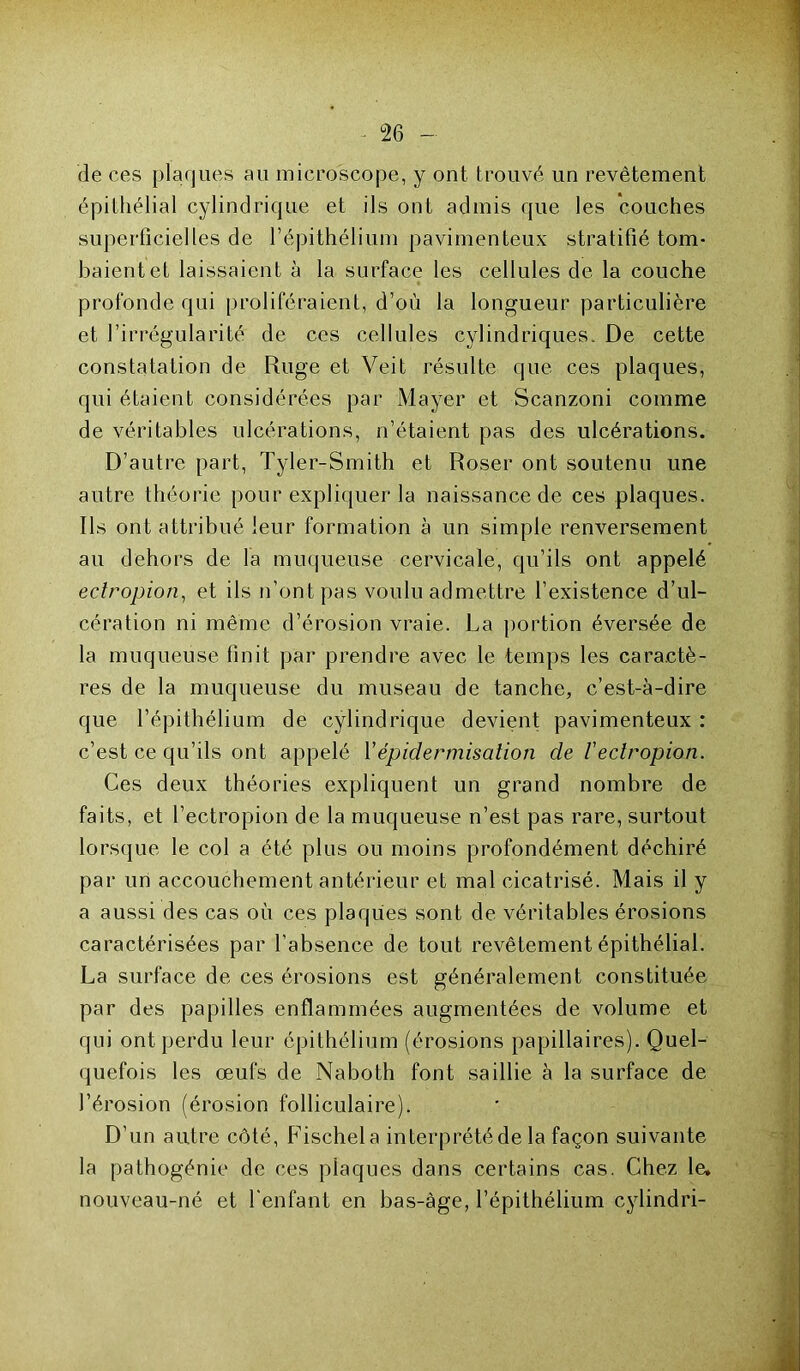 de ces plaques au microscope, y ont trouvé un revêtement épithélial cylindrique et ils ont admis que les couches superficielles de l’épithélium pavimenteux stratifié tom- baient et laissaient à la surface les cellules de la couche profonde qui proliféraient, d’où la longueur particulière et l’irrégularité de ces cellules cylindriques. De cette constatation de Ruge et Veit résulte que ces plaques, qui étaient considérées par Mayer et Scanzoni comme de véritables ulcérations, n’étaient pas des ulcérations. D’autre part, Tyler-Smith et Roser ont soutenu une autre théorie pour expliquer la naissance de ces plaques. Ils ont attribué leur formation à un simple renversement au dehors de la muqueuse cervicale, qu’ils ont appelé edropion, et ils n’ont pas voulu admettre l’existence d’ul- cération ni même d’érosion vraie. La portion éversée de la muqueuse finit par prendre avec le temps les caractè- res de la muqueuse du museau de tanche, c’est-à-dire que l’épithélium de cylindrique devient pavimenteux : c’est ce qu’ils ont appelé Y épidermisation de V eclropion. Ces deux théories expliquent un grand nombre de faits, et l’ectropion de la muqueuse n’est pas rare, surtout lorsque le col a été plus ou moins profondément déchiré par un accouchement antérieur et mal cicatrisé. Mais il y a aussi des cas où ces plaques sont de véritables érosions caractérisées par l’absence de tout revêtement épithélial. La surface de ces érosions est généralement constituée par des papilles enflammées augmentées de volume et qui ont perdu leur épithélium (érosions papillaires). Quel- quefois les œufs de Naboth font saillie à la surface de l’érosion (érosion folliculaire). D’un autre côté, Ffischela interprété de la façon suivante la pathogénie de ces plaques dans certains cas. Chez le, nouveau-né et l'enfant en bas-àge, l’épithélium cylindri-