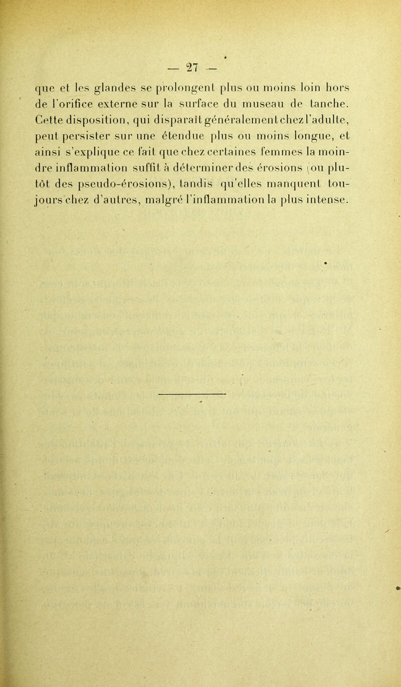 que et les glandes se prolongent plus ou moins loin hors de l’orifice externe sur la surface du museau de tanche. Cette disposition, qui disparaît généralementchezl’adulte, peut persister sur une étendue plus ou moins longue, et ainsi s’explique ce fait que chez certaines femmes la moin- dre inflammation suffit à déterminer des érosions (ou plu- tôt des pseudo-érosions), tandis qu’elles manquent tou- jours chez d’autres, malgré l’inflammation la plus intense.