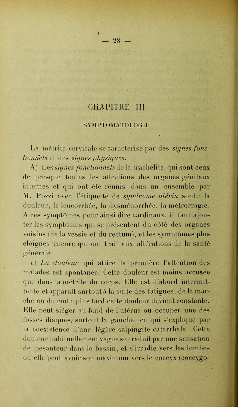 CHAPITRE III SYMPTOMATOLOGIE ✓ La métrite cervicale se caractérise par des signes fonc- tionnels et des signesphgsiques. A) Les signes fonctionnels de la trachélite, qui sont ceux de presque toutes les affections des organes génitaux internes et (pii ont été réunis dans un ensemble par M. Pozzi avec l'étiquette de syndrome utérin sont-: la douleur, la leucorrhée, la dysménorrhée, la métrorragie. A ces symptômes pour ainsi dire cardinaux, il faut ajou- ter les symptômes qpi se présentent du côté des organes voisins (de la vessie et du rectum), et les symptômes plus éloignés encore qui ont trait aux altérations de la santé générale. a) La douleur qui attire la première l’attention des malades est spontanée. Cette douleur est moins accusée que dans la métrite du corps. Elle est d’abord intermit- tente et apparaît surtout à la suite des fatigues, de la mar- che ou du coït ; plus tard cette douleur devient constante. Elle peut siéger au fond de l’utérus ou occuper une des fosses iliaques, surtout la gauche, ce qui s’explique par la coexistence d’une légère salpingite catarrhale. Cette douleur habituellement vague se traduit par une sensation de pesanteur dans le bassin, et s’irradie vers les lombes où elle peut avoir son maximum vers le coccyx (coccygo-