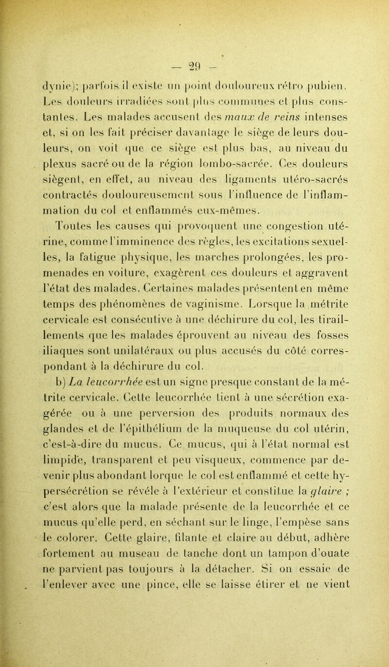 ♦ — 29 — dynie); parfois, il existe un point douloureux rétro pubien. Les douleurs irradiées sont plus communes et plus cons- tantes. Les malades accusent des maux de reins intenses et, si on les fait préciser davantage le siège de leurs dou- leurs, on voit que ce siège est plus bas, au niveau du plexus sacré ou de la région lombo-sacrée. Ces douleurs siègent, en effet, au niveau des ligaments utéro-sacrés contractés douloureusement sous l'influence de l’inflam- mation du col et enflammés eux-mêmes. Toutes les causes qui provoquent une congestion uté- rine, comme l’imminence des règles, les excitations sexuel- les, la fatigue physique, les marches prolongées, les pro- menades en voiture, exagèrent ces douleurs et aggravent l’état des malades. Certaines malades présentent en même temps des phénomènes de vaginisme. Lorsque la métrite cervicale est consécutive à une déchirure du col, les tirail- lements que les malades éprouvent au niveau des fosses iliaques sont unilatéraux ou plus accusés du côté corres- pondant à la déchirure du col. b) La leucorrhée est un signe presque constant de la mé- trite cervicale. Cette leucorrhée tient à une sécrétion exa- gérée ou à une perversion des produits normaux des glandes et de l’épithélium de la muqueuse du col utérin, c’est-à-dire du mucus. Ce mucus, qui à l’état normal est limpide, transparent et peu visqueux, commence par de- venir plus abondant lorque le col est enflammé et cette hy- persécrétion se révéle à l’extérieur et constitue la glaire ; c’est alors que la malade présente de la leucorrhée et ce mucus qu’elle perd, en séchant sur le linge, l’empèse sans le colorer. Cette glaire, filante et claire au début, adhère fortement au museau de tanche dont un tampon d’ouate ne parvient pas toujours à la détacher. Si on essaie de l’enlever avec une pince, elle se laisse étirer et ne vient