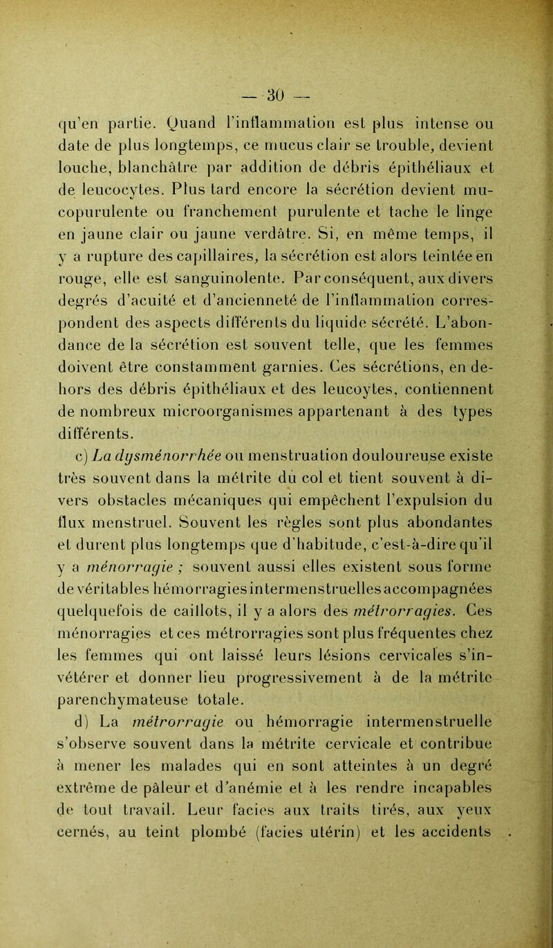 cju’en partie. Quand l’inflammation est plus intense ou date de plus longtemps, ce mucus clair se trouble, devient louche, blanchâtre par addition de débris épithéliaux et de leucocytes. Plus tard encore la sécrétion devient mu- copurulente ou franchement purulente et tache le linge en jaune clair ou jaune verdâtre. Si, en même temps, il y a rupture des capillaires, la sécrétion est alors teintée en rouge, elle est sanguinolente. Par conséquent, aux divers degrés d’acuité et d’ancienneté de l’inflammation corres- pondent des aspects différents du liquide sécrété. L’abon- dance de la sécrétion est souvent telle, que les femmes doivent être constamment garnies. Ces sécrétions, en de- hors des débris épithéliaux et des leucoytes, contiennent de nombreux microorganismes appartenant à des types différents. c) La dysménorrhée ou menstruation douloureuse existe très souvent dans la métrite du col et tient souvent à di- vers obstacles mécaniques qui empêchent l’expulsion du flux menstruel. Souvent les règles sont plus abondantes et durent plus longtemps que d’habitude, c’est-à-dire qu’il y a ménorragie ; souvent aussi elles existent sous forme de véritables hémorragies intermens truelles accompagnées quelquefois de caillots, il y a alors des métrorragies. Ces ménorragies et ces métrorragies sont plus fréquentes chez les femmes qui ont laissé leurs lésions cervicales s’in- vétérer et donner lieu progressivement à de la métrite parenchymateuse totale. d) La métrorragie ou hémorragie intermenstruelle s’observe souvent dans la métrite cervicale et contribue à mener les malades qui en sont atteintes à un degré extrême de pâleur et d’anémie et à les rendre incapables de tout travail. Leur faciès aux traits tirés, aux yeux cernés, au teint plombé (faciès utérin) et les accidents