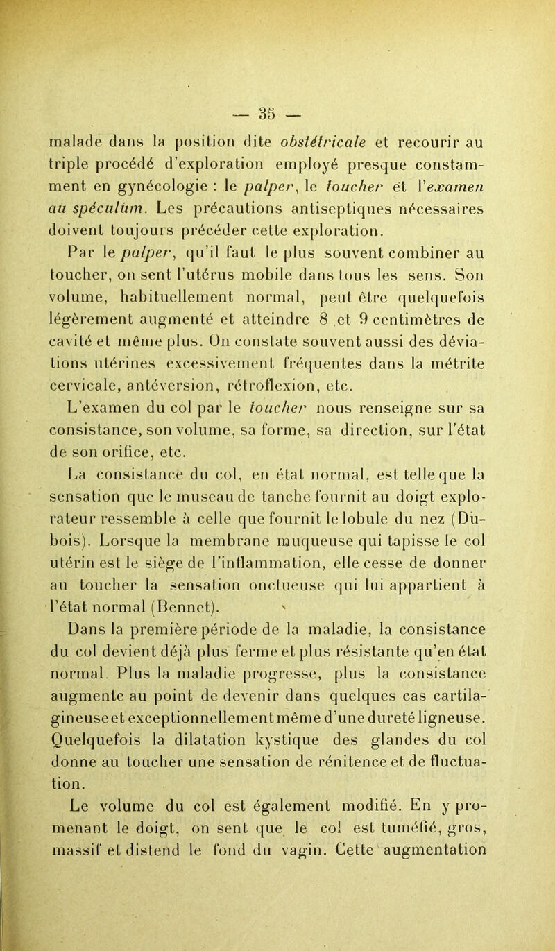 malade dans la position dite obstétricale et recourir au triple procédé d’exploration employé presque constam- ment en gynécologie : le palper, le toucher et Xexamen au spéculum. Les précautions antiseptiques nécessaires doivent toujours précéder cette exploration. Par le palper, qu’il faut le plus souvent combiner au toucher, on sent l’utérus mobile dans tous les sens. Son volume, habituellement normal, peut être quelquefois légèrement augmenté et atteindre 8 et 9 centimètres de cavité et même plus. On constate souvent aussi des dévia- tions utérines excessivement fréquentes dans la métrite cervicale, antéversion, rétroflexion, etc. L’examen du col par le loucher nous renseigne sur sa consistance, son volume, sa forme, sa direction, sur l’état de son orifice, etc. La consistance du col, en état normal, esttelleque la sensation que le museau de tanche fournit au doigt explo- rateur ressemble à celle que fournit le lobule du nez (Du- bois). Lorsque la membrane muqueuse qui tapisse le col utérin est le siège de l’inflammation, elle cesse de donner au toucher la sensation onctueuse qui lui appartient à l’état normal (Bennet). ' Dans la première période de la maladie, la consistance du col devient déjà plus ferme et plus résistante qu’en état normal Plus la maladie progresse, plus la consistance augmente au point de devenir dans quelques cas cartila- gineuseet exceptionnellement même d’une dureté ligneuse. Quelquefois la dilatation kystique des glandes du col donne au toucher une sensation de rénitence et de fluctua- tion. Le volume du col est également modifié. En y pro- menant le doigt, on sent que le col est tuméfié, gros, massif et distend le fond du vagin. Cette augmentation