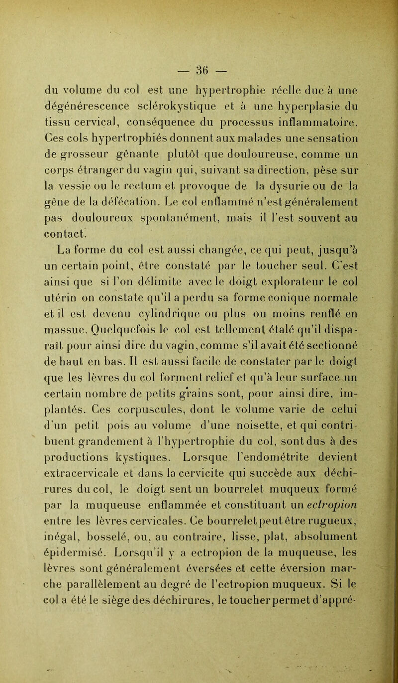 du volume du col est une hypertrophie réelle due à une dégénérescence sclérokystique et à une hyperplasie du tissu cervical, conséquence du processus inflammatoire. Ces cols hypertrophiés donnent aux malades une sensation de grosseur gênante plutôt que douloureuse, comme un corps étranger du vagin qui, suivant sa direction, pèse sur la vessie ou le rectum et provoque de la dysurieou de la gène de la défécation. Le col enflammé n’est généralement pas douloureux spontanément, mais il l’est souvent au contact. La forme du col est aussi changée, ce qui peut, jusqu’à un certain point, être constaté par le toucher seul. C’est ainsi que si l’on délimite avec le doigt explorateur le col utérin on constate qu’il a perdu sa forme conique normale et il est devenu cylindrique ou plus ou moins renflé en massue. Quelquefois le col est tellement étalé qu’il dispa- raît pour ainsi dire du vagin, comme s’il avait été sectionné de haut en bas. Il est aussi facile de constater par le doigt que les lèvres du col forment relief et qu’à leur surface un certain nombre de petits grains sont, pour ainsi dire, im- plantés. Ces corpuscules, dont le volume varie de celui d’un petit pois au volume d’une noisette, et qui contri- buent grandement à l’hypertrophie du col, sont dus à des productions kystiques. Lorsque l’endométrite devient extracervicale et dans la cervicite qui succède aux déchi- rures du col, le doigt sent un bourrelet muqueux formé par la muqueuse enflammée et constituant un eclropion entre les lèvres cervicales. Ce bourrelet peut être rugueux, inégal, bosselé, ou, au contraire, lisse, plat, absolument épidermisé. Lorsqu’il y a ectropion de la muqueuse, les lèvres sont généralement éversées et cette éversion mar- che parallèlement au degré de l’ectropion muqueux. Si le cola été le siège des déchirures, le toucher permet d’appré-