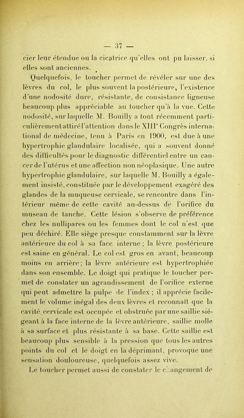 cier leur étendue ou la cicatrice qu’elles ont pu laisser, si elles sont anciennes. » Quelquefois, le toucher permet de révéler sur une des lèvres du col, le plus souvent la postérieure, F existence d’une nodosité dure, résistante, de consistance ligneuse beaucoup plus appréciable au toucher qu’à la vue. Cette nodosité, sur laquelle M. Bouilly a tout récemment parti- culièrementattiré l’attention dans le XI IIe Congrès interna- tional de médecine, tenu à Paris en 1900, est due à une hypertrophie glandulaire localisée, qui a souvent donné des difficultés pour le diagnostic différentiel entre un can- cer de I nférus et une affection non néoplasique. Une autre hypertrophie glandulaire, sur laquelle M. Bouilly a égale- ment insisté, constituée par le développement exagéré des glandes de la muqueuse cervicale, se rencontre dans l’in- térieur même de cette cavité au-dessus de l’orifice du museau de tanche. Cette lésion s’observe de préférence chez les nullipares ou les femmes dont le col n’est que peu déchiré. Elle siège presque constamment sur la lèvre antérieure du col à sa face interne; la lèvre postérieure est saine en général. Le colest gros en avant, beaucoup moins en arrière; la lèvre antérieure est hypertrophiée dans son ensemble. Le doigt qui pratique le toucher per- met de constater un agrandissement de l’orifice externe qui peut admettre la pulpe de l’index ; il apprécie facile- ment le volume inégal des deux lèvres et reconnaît que la cavité cervicale est occupée et obstruée par une saillie sié- geant à la face interne de la lèvre antérieure, saillie molle à sa surface et plus résistante à sa base. Cette saillie est beaucoup plus sensible à la pression que tous les autres points du col et le doigt en la déprimant, provoque une sensation douloureuse, quelquefois assez vive. Le toucher permet aussi de constater le changement de