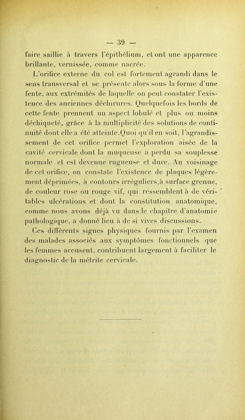 faire saillie à travers l’épithélium, et ont une apparence brillante, vernissée, comme nacrée. L’orifice externe du col est fortement agrandi dans le sens transversal et se présente alors sous la forme d’une fente, aux extrémités de laquelle on peut constater l’exis- tence des anciennes déchirures. Quelquefois les bords de cette fente prennent un aspect lobulé et plus ou moins déchiqueté, grâce à la multiplicité des solutions de conti- nuité dont (die a été atteinte.Quoi qu’il en soit, l’agrandis- sement de cet orifice permet l’exploration aisée de la cavité cervicale dont la muqueuse a perdu sa souplesse normale et est devenue rugueuse et dure. Au voisinage de cet orifice, on constate l’existence de plaques légère- ment déprimées, à contours irréguliers,à surface grenue, de couleur rose ou rouge vif, qui ressemblent à de véri- tables ulcérations et dont la constitution anatomique, comme nous avons déjà vu dans le chapitre d’anatomie pathologique, a donné lieu à de si vives discussions. Ces différents signes physiques fournis par l’examen des malades associés aux symptômes fonctionnels que les femmes accusent, contribuent largement à faciliter le diagnostic de la métrite cervicale.