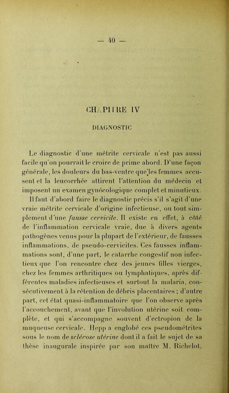 CH/,PI I RE IV DIAGNOSTIC Le diagnostic d’une métrite cervicale n’es! pas aussi facile qu’on pourrait le croire de prime abord. D’une façon générale, les douleurs du bas-ventre que/les femmes accu- sent et la leucorrhée attirent l’attention du médecin et imposent un examen gynécologique complet et minutieux. Il faut d’abord faire le diagnostic précis s’il s’agit d’une vraie métrite cervicale d’origine infectieuse, ou tout sim- plement d’une fausse cervicile. II existe en effet, à côté de l’inflammation cervicale vraie, due à divers agents pathogènes venus pour la plupart de l’extérieur, de fausses inflammations, de pseudo-cervicites. Ces fausses inflam- mations sont, d’une part, le catarrhe congestif non infec- tieux que l’on rencontre chez des jeunes filles vierges, chez les femmes arthritiques ou lymphatiques, après dif- férentes maladies infectieuses et surtout la malaria, con- sécutivement à la rétention de débris placentaires ; d’autre part, cet état quasi-inflammatoire que l’on observe après l’accouchement, avant que l’involution utérine soit com- plète, et qui s’accompagne souvent d’ectropion de la muqueuse cervicale. Hepp a englobé ces pseudométrites sous le nom desc/erose utérine dont il a fait le sujet de sa thèse inaugurale inspirée par son maître M. Richelot,