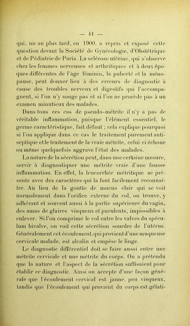 qui, un an plus tard, en 1900, a repris et exposé cette question devant la Société de Gynécologie, d’Obstétrique et de Pédiatrie de Paris. La sclérose utérine, qui s’observe chez les femmes nerveuses et arthritiques et à deux épo- ques différentes de l'Age féminin, la puberté et la méno- pause, peut donner lieu à des erreurs de diagnostic à cause des troubles nerveux et digestifs qui raccompa- gnent, si l’on n’y songe pas et si l’on ne procède pas à un examen minutieux des malades. Dans tous ces cas de pseudo-métrite il n’y a pas de véritable inflammation, puisque l’élément essentiel, le germe caractéristique, fait défaut ; cela explique pourquoi si bon applique dans ce cas le traitement purement anti- septique et le traitement de la vraie métrite, celui -ci échoue ou même quelquefois aggrave l’état des malades. La nature de la sécrétion peut, dans une certaine mesure, servir à diagnostiquer une métrite vraie d’une fausse inflammation. En effet, la leucorrhée métritique se pré- sente avec des caractères qui la font facilement reconnaî- tre. Au lieu de la goutte de mucus clair qui se voit normalement dans l’oritice externe du col, on trouve, y adhérant et souvent aussi à la partie supérieure du vagin, des amas de glaires visqueux et purulents, impossibles à enlever. Si l’on comprime le col entre les valves du spécu- lum bivalve, on voit cette sécrétion sourdre de l’utérus. Généralement cet écoulement,qui provient d’une muqueuse cervicale malade, est alcalin et empèse le linge. Le diagnostic différentiel doit se faire aussi entre une métrite cervicale et une métrite du corps. On a prétendu que la nature et l’aspect de la sécrétion suffisaient pour établir ce diagnostic. Ainsi on accepte d’une fayon géné- rale que l'écoulement cervical est jaune, peu visqueux, tandis que l’écoulement qui provient du corps est gélati-