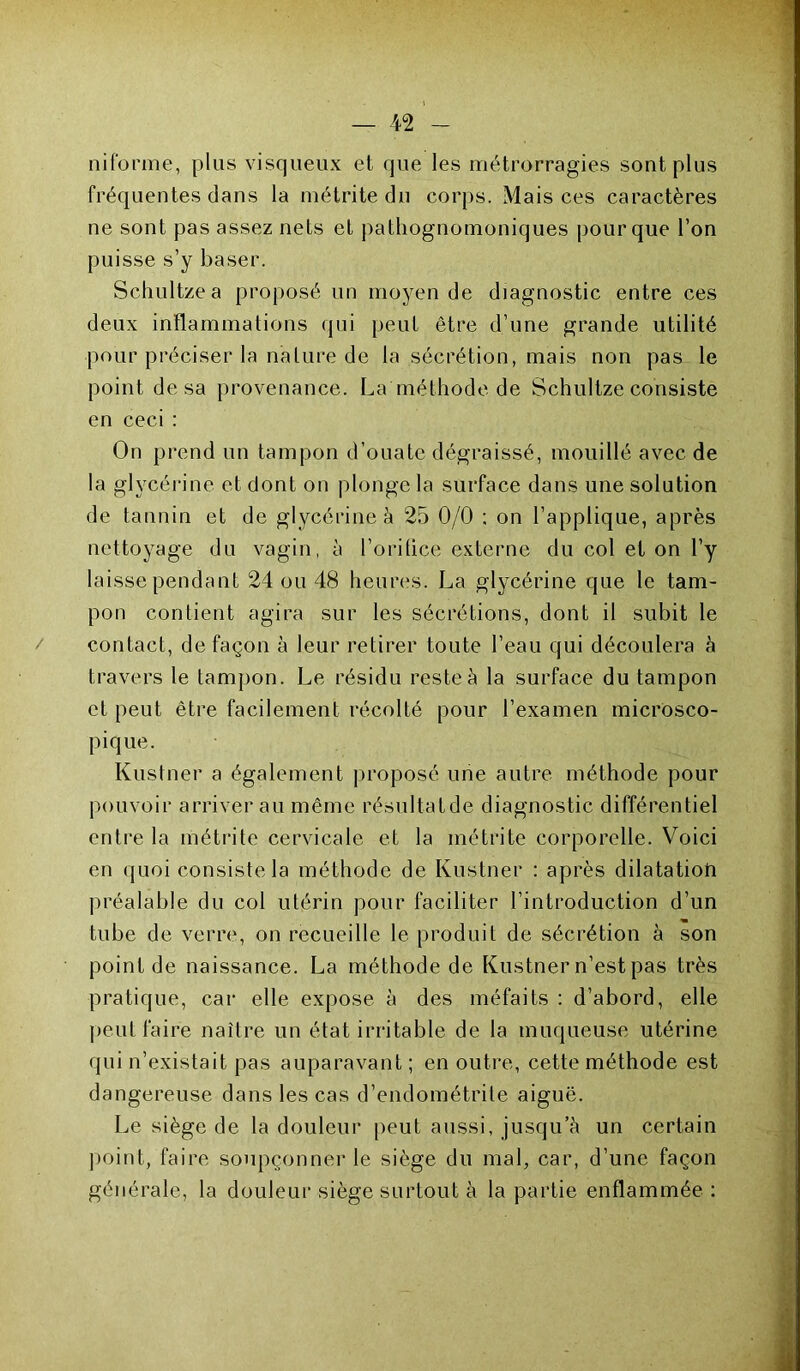 ni forme, plus visqueux et que les métrorragies sont plus fréquentes dans la métrite du corps. Mais ces caractères ne sont pas assez nets et pathognomoniques pour que l’on puisse s’y baser. Schultzea proposé un moyen de diagnostic entre ces deux inflammations qui peut être d’une grande utilité pour préciser la nature de la sécrétion, mais non pas le point de sa provenance. La méthode de Schultze consiste en ceci : On prend un tampon d’ouate dégraissé, mouillé avec de la glycérine et dont on plonge la surface dans une solution de tannin et de glycérine à 25 0/0 ; on l’applique, après nettoyage du vagin, à l’orifice externe du col et on l’y laisse pendant 24 ou 48 heures. La glycérine que le tam- pon contient agira sur les sécrétions, dont il subit le contact, de façon à leur retirer toute l’eau qui découlera à travers le tampon. Le résidu reste à la surface du tampon et peut être facilement récolté pour l’examen microsco- pique. Kustner a également proposé une autre méthode pour pouvoir arriverai! même résultatde diagnostic différentiel entre la métrite cervicale et la métrite corporelle. Voici en quoi consiste la méthode de Kustner : après dilatation préalable du col utérin pour faciliter l’introduction d’un tube de verre, on recueille le produit de sécrétion à son point de naissance. La méthode de Kustner n’est pas très pratique, car elle expose à des méfaits : d’abord, elle peut faire naître un état irritable de la muqueuse utérine qui n’existait pas auparavant ; en outre, cette méthode est dangereuse dans les cas d’endométrite aiguë. Le siège de la douleur peut aussi, jusqu’à un certain point, faire soupçonner le siège du mal, car, d’une façon générale, la douleur siège surtout à la partie enflammée :