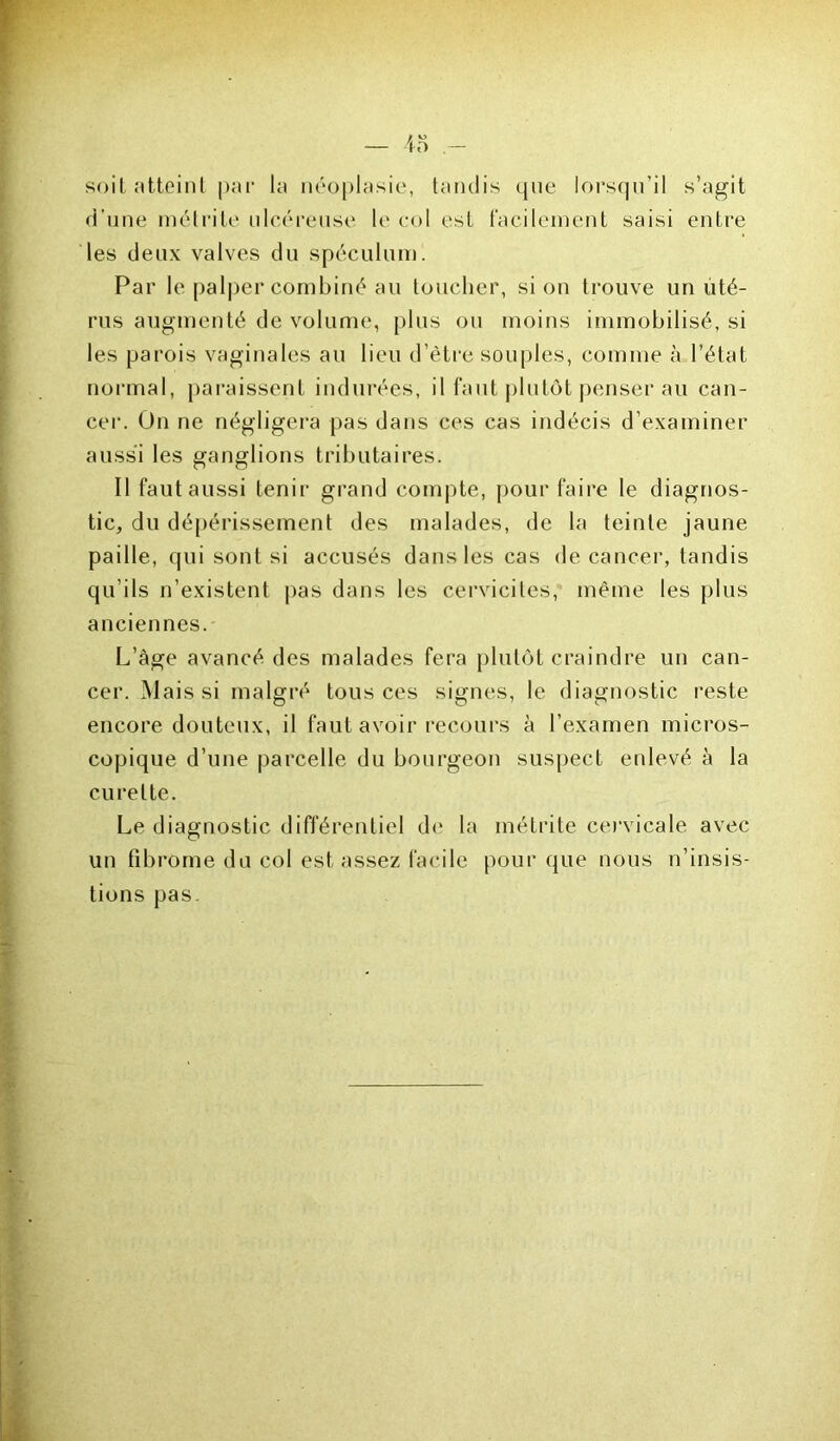 — io soit atteint par la néoplasie, tandis que lorsqu’il s’agit d’une métrite ulcéreuse le col est facilement saisi entre les deux valves du spéculum. Par le palper combiné au toucher, si on trouve un uté- rus augmenté de volume, plus ou moins immobilisé, si les parois vaginales au lieu d’être souples, comme à l’état normal, paraissent indurées, il faut plutôt penser au can- cer. On ne négligera pas dans ces cas indécis d’examiner aussi les ganglions tributaires. Il faut aussi tenir grand compte, pour faire le diagnos- tic, du dépérissement des malades, de la teinte jaune paille, qui sont si accusés dans les cas de cancer, tandis qu’ils n’existent pas dans les cervicites, même les plus anciennes. L’àge avancé des malades fera plutôt craindre un can- cer. Mais si malgré tous ces signes, le diagnostic reste encore douteux, il faut avoir recours à l’examen micros- copique d’une parcelle du bourgeon suspect enlevé à la curette. Le diagnostic différentiel de la métrite cervicale avec un fibrome du col est assez facile pour que nous n’insis- tions pas.