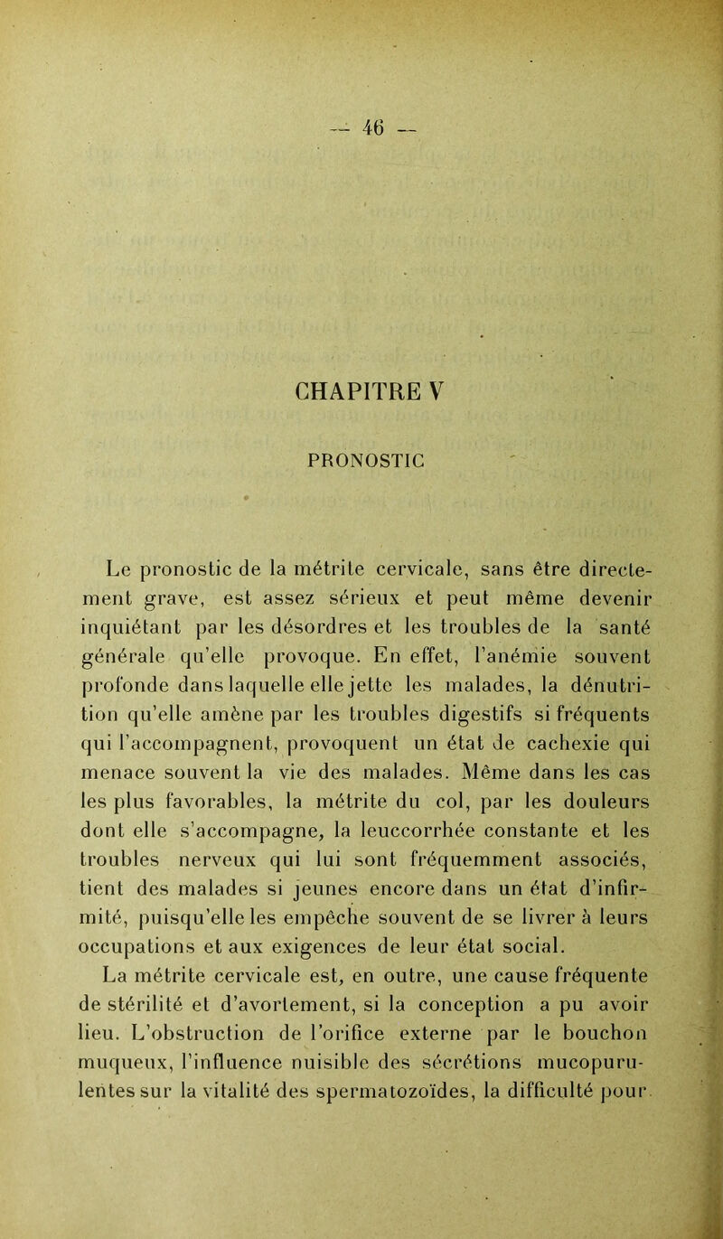 CHAPITRE V PRONOSTIC Le pronostic de la métrite cervicale, sans être directe- ment grave, est assez sérieux et peut même devenir inquiétant par les désordres et les troubles de la santé générale qu’elle provoque. En effet, l’anémie souvent profonde dans laquelle elle jette les malades, la dénutri- tion qu’elle amène par les troubles digestifs si fréquents qui l’accompagnent, provoquent un état de cachexie qui menace souvent la vie des malades. Même dans les cas les plus favorables, la métrite du col, par les douleurs dont elle s’accompagne, la leuccorrhée constante et les troubles nerveux qui lui sont fréquemment associés, tient des malades si jeunes encore dans un état d’infir- mité, puisqu’elle les empêche souvent de se livrer à leurs occupations et aux exigences de leur état social. La métrite cervicale est, en outre, une cause fréquente de stérilité et d’avortement, si la conception a pu avoir lieu. L’obstruction de l’orifice externe par le bouchon muqueux, l’influence nuisible des sécrétions mucopuru- lentessur la vitalité des spermatozoïdes, la difficulté pour