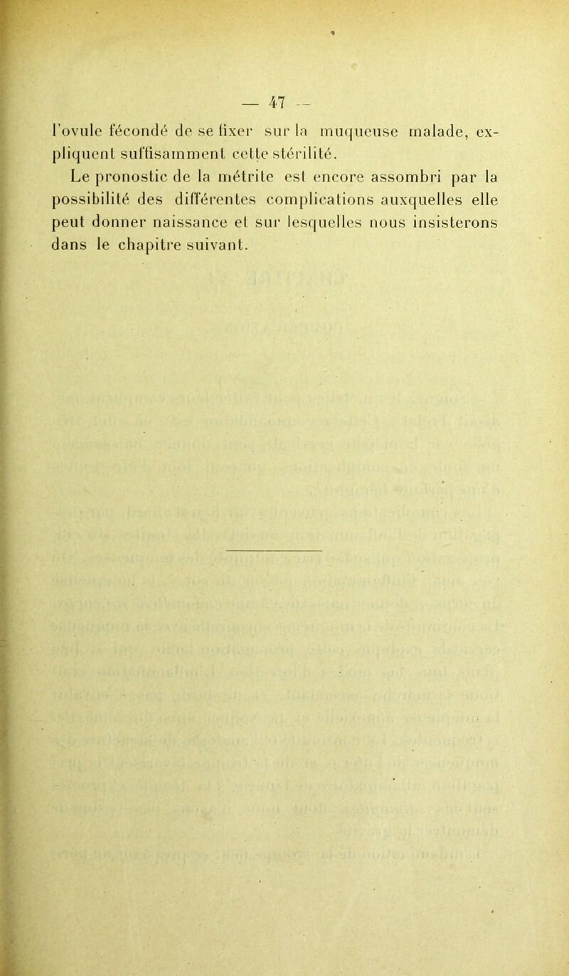 l’ovule fécondé de se fixer sur la muqueuse malade, ex- pliquent suffisamment cette stérilité. Le pronostic de la métrite est encore assombri par la possibilité des différentes complications auxquelles elle peut donner naissance et sur lesquelles nous insisterons dans le chapitre suivant.