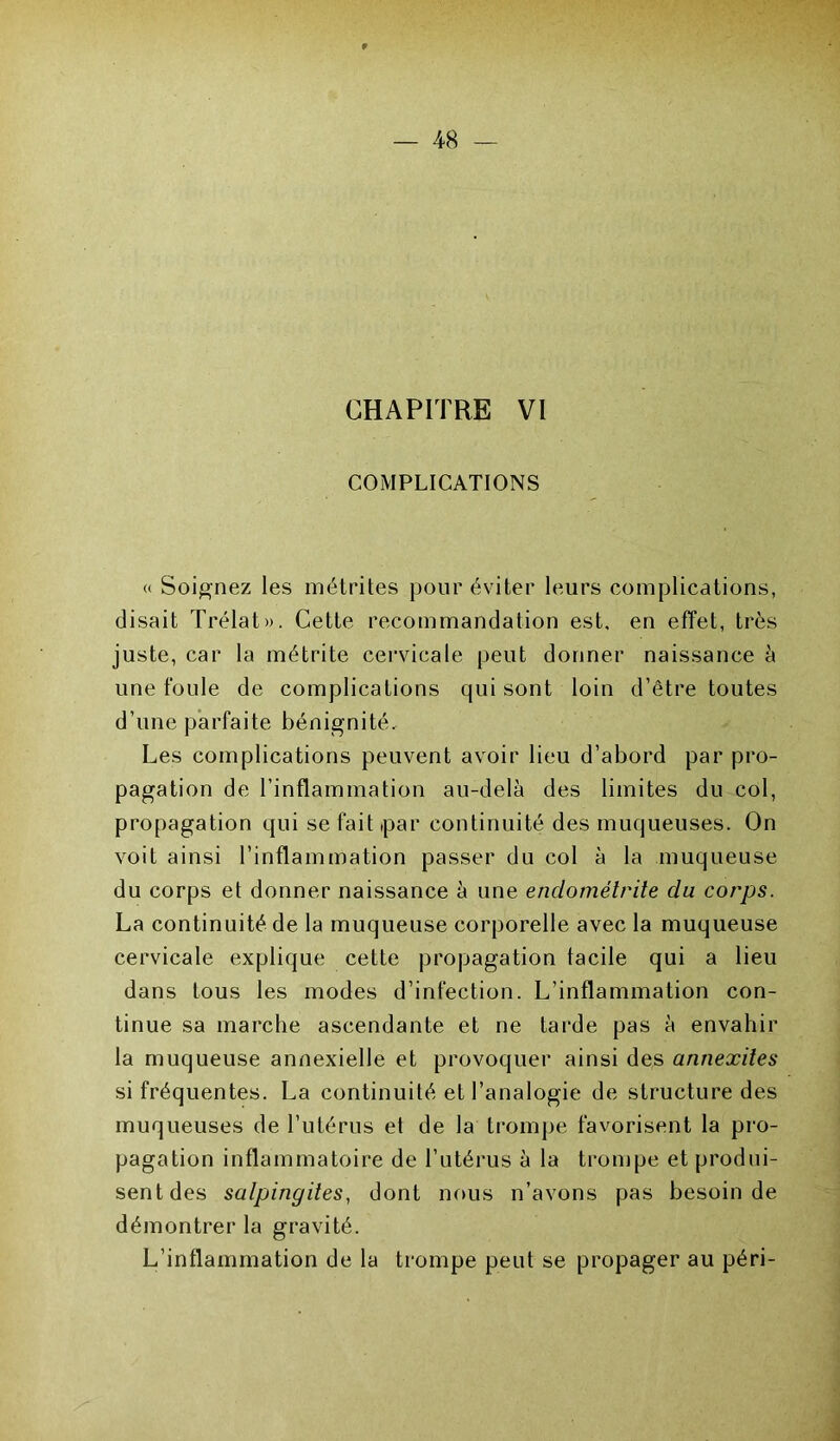 CHAPITRE VI COMPLICATIONS « Soignez les métrites pour éviter leurs complications, disait Trélat». Cette recommandation est, en effet, très juste, car la métrite cervicale peut donner naissance à une foule de complications qui sont loin d’être toutes d’une parfaite bénignité. Les complications peuvent avoir lieu d’abord par pro- pagation de l’inflammation au-delà des limites du col, propagation qui se fait par continuité des muqueuses. On voit ainsi l’inflammation passer du col à la muqueuse du corps et donner naissance à une endométrite du corps. La continuité de la muqueuse corporelle avec la muqueuse cervicale explique cette propagation facile qui a lieu dans fous les modes d’infection. L’inflammation con- tinue sa marche ascendante et ne tarde pas à envahir la muqueuse annexielle et provoquer ainsi des annexites si fréquentes. La continuité et l’analogie de structure des muqueuses de l’utérus et de la trompe favorisent la pro- pagation inflammatoire de l’utérus à la trompe et produi- sent des salpingites, dont nous n’avons pas besoin de démontrer la gravité. L’inflammation de la trompe peut se propager au péri-