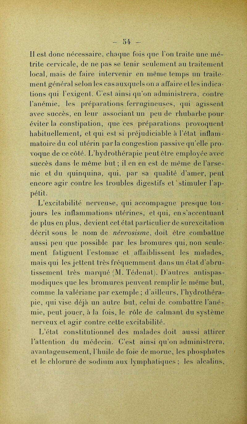 Il est donc nécessaire, chaque fois que l’on traite une îné- trite cervicale, de ne pas se tenir seulement au traitement local, mais de faire intervenir en même temps un traite- ment général selon les casauxquelson a affaireetles indica- tions qui l’exigent. C’est ainsi qu’on administrera, contre l’anémie, les préparations ferrugineuses, qui agissent avec succès, en leur associant un peu de rhubarbe pour éviter la constipation, que ces préparations provoquent habituellement, et qui est si préjudiciable à l’état inflam- matoire du col utérin par la congestion passive qu’elle pro- voque de ce côté. L’hydrothérapie peut être employée avec succès dans le même but ; il en en est de même de l’arse- nic et du quinquina, qui, par sa qualité d’amer, peut encore agir contre les troubles digestifs et stimuler l’ap- pétit. L’excitabilité nerveuse, qui accompagne presque tou- jours les inflammations utérines, et qui, en s’accentuant de plus en plus, devient cet état particulier de surexcitation décrit sous le nom de névrosisme, doit être combattue aussi peu que possible par les bromures qui, non seule- ment fatiguent l’estomac et affaiblissent les malades, mais qui les jettent très fréquemment dans un état d’abru- tissement très marqué (M. Tédenat). D’autres antispas- modiques que les bromures peuvent remplir le même but, comme la valériane par exemple; d’ailleurs, l’hydrothéra- pie, qui vise déjà un autre but, celui de combattre l’ané- mie, peut jouer, à la fois, le rôle de calmant du système nerveux et agir contre cette excitabilité. L’état constitutionnel des malades doit aussi attirer l’attention du médecin. C’est ainsi qu’on administrera, avantageusement, l’huile de foie de morue, les phosphates et le chloruré de sodium aux lymphatiques; les alcalins,