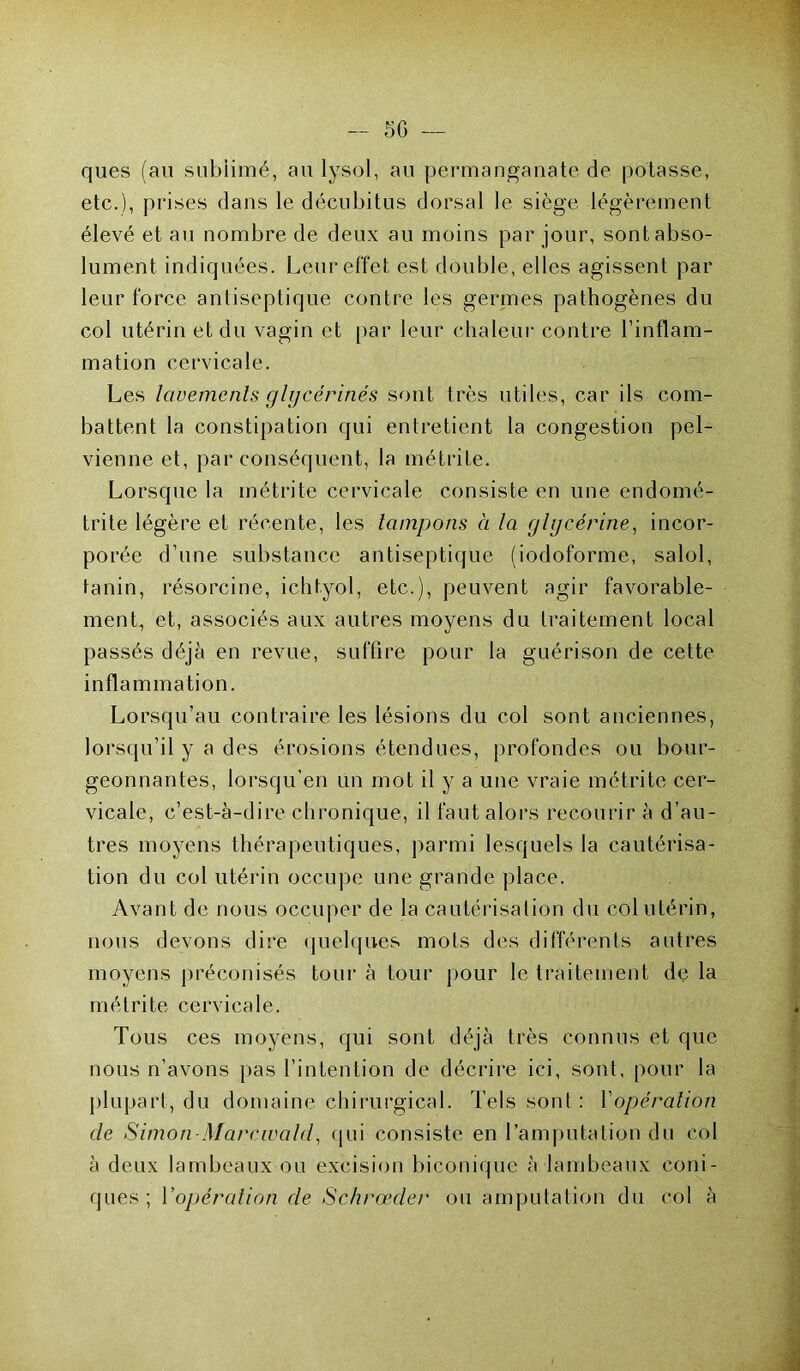 — 50 — ques (au subiimé, au lysol, au permanganate de potasse, etc.), prises dans le décubitus dorsal le siège légèrement élevé et au nombre de deux au moins par jour, sont abso- lument indiquées. Leur effet est double, elles agissent par leur force antiseptique contre les germes pathogènes du col utérin et du vagin et par leur chaleur contre l’inflam- mation cervicale. Les lavements glycérines sont très utiles, car ils com- battent la constipation qui entretient la congestion pel- vienne et, par conséquent, la métrite. Lorsque la métrite cervicale consiste en une endomé- trite légère et récente, les tampons à la glycérine, incor- porée d’une substance antiseptique (iodoforme, salol, tanin, résorcine, ichtyol, etc.), peuvent agir favorable- ment, et, associés aux autres moyens du traitement local passés déjà en revue, suffire pour la guérison de cette inflammation. Lorsqu’au contraire les lésions du col sont anciennes, lorsqu’il y a des érosions étendues, profondes ou bour- geonnantes, lorsqu’en un mot il y a une vraie métrite cer- vicale, c’est-à-dire chronique, il faut alors recourir à d’au- tres moyens thérapeutiques, parmi lesquels la cautérisa- tion du col utérin occupe une grande place. Avant de nous occuper de la cautérisation du col utérin, nous devons dire quelques mots des différents autres moyens préconisés tour à tour pour le traitement de la métrite cervicale. Tous ces moyens, qui sont déjà très connus et que nous n’avons pas l’intention de décrire ici, sont, pour la plupart, du domaine chirurgical. Tels sonl : Y opération de Simon Marcwald, qui consiste en l’amputation du col à deux lambeaux ou excision biconique à lambeaux coni- ques ; l'opération de Schrœder ou amputation du col à