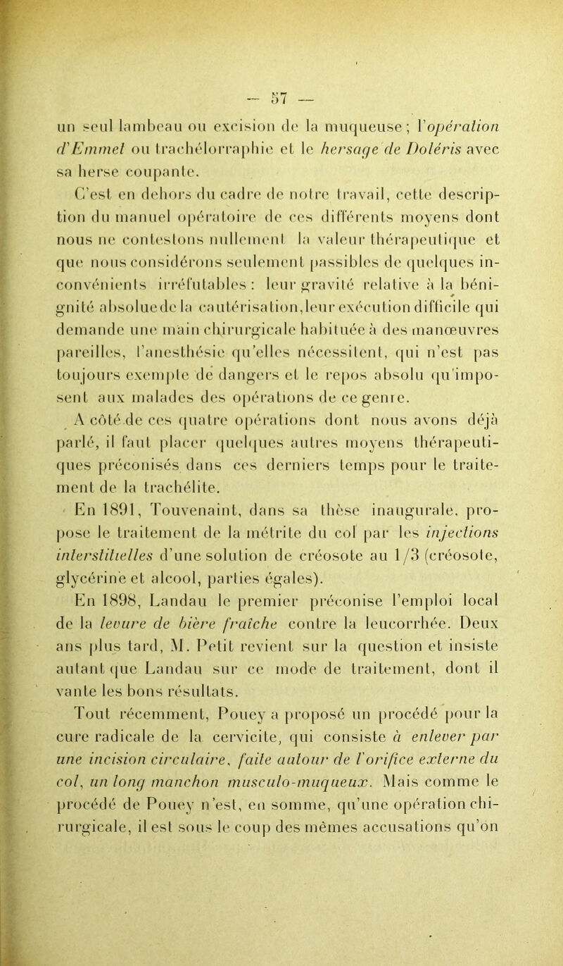 un seul lambeau ou excision de la muqueuse; Y opération d'Emmel ou trachélorraphie et le hersage de Doléris avec sa herse coupante. C’est en dehors du cadre de notre travail, cette descrip- tion du manuel opératoire de ces différents moyens dont nous ne contestons nullement la valeur thérapeutique et que nous considérons seulement passibles de quelques in- convénients irréfutables: leur gravité relative à la béni- * gnité absoluedc la cautérisation,leur exécution difficile qui demande une main chirurgicale habituée à des manœuvres pareilles, l’anesthésie qu’elles nécessitent, qui n’est pas toujours exemple de dangers et le repos absolu qu impo- sent aux malades des opérations de ce genre. A côté de ces quatre opérations dont nous avons déjà parlé, il faut placer quelques autres moyens thérapeuti- ques préconisés dans ces derniers temps pour le traite- ment de la trachélite. En 1891, Touvenaint, dans sa thèse inaugurale, pro- pose le traitement de la métrite du col par les injections interstitielles d’une solution de créosote au 1/3 (créosote, glycérine et alcool, parties égales). En 1898, Landau le premier préconise l’emploi local de la levure de bière fraîche contre la leucorrhée. Deux ans plus tard, M. Petit revient sur la question et insiste autant que Landau sur ce mode de traitement, dont il vante les bons résultats. Tout récemment, Poney a proposé un procédé pour la cure radicale de la cervicite, qui consiste « enlever par une incision circulaire, faite autour de l'orifice externe du col, un long manchon musculo-muqueux. Mais comme le procédé de Poney n’est, en somme, qu’une opération chi- rurgicale, il est sous le coup des mêmes accusations qu’on