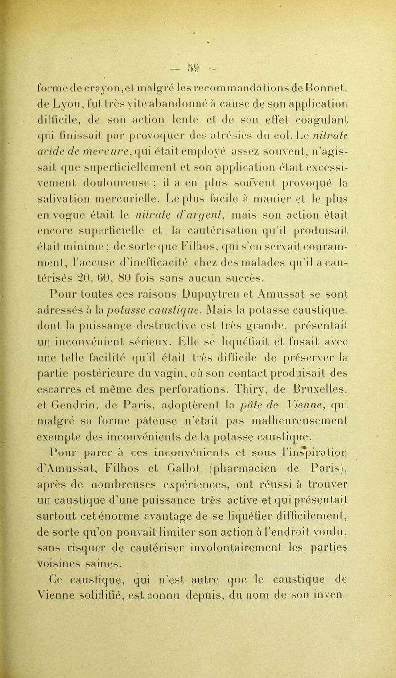 forme de crayon, et malgré les recommandations de Bonnet, de Lyon, fut très vite abandonné à cause de son application d il (ici le, de son action lente et de son effet coagulant qui Unissait par provoquer des atrésies du col. Le nitrate acide de mercure, qui était employé assez souvent, n'agis- sait que superficiellement et son application était excessi- vement douloureuse ; il a en plus souvent provoqué la salivation mercurielle. Le plus facile à manier et le plus en vogue était le nitrate d'arpent, mais son action était encore superficielle et la cautérisation qu’il produisait était minime; de sorte que Filhos, qui s’en servait couram- ment, l’accuse d’inefficacité chez des malades qu’il a cau- térisés 20, 00, 80 fois sans aucun succès. Pour toutes ces raisons Dupuytren et Amussat se sont adressés à la potasse caustique. Mais la potasse caustique, dont la puissance destructive est très grande, présentait un inconvénient sérieux. File se liquéfiait et fusait avec une telle facilité qu’il était très difficile de préserver la partie postérieure du vagin, où son contact produisait des escarres et même des perforations. Thiry, de Bruxelles, et Gendrin, de Paris, adoptèrent la pâte de Vienne, qui malgré sa forme pâteuse n’était [tas malheureusement exempte des inconvénients de la potasse caustique. Pour parer à ces inconvénients et sous l'inspiration d’Amussat, Filhos et Gallot (pharmacien de Paris), après de nombreuses expériences, ont réussi à trouver un caustique d’une puissance très active et qui présentait surtout cet énorme avantage de se liquéfier difficilement, de sorte qu’on pouvait limiter son action à l’endroit voulu, sans risquer de cautériser involontairement les parties voisines saines. Ce caustique, qui n’est autre que le caustique de Vienne solidifié, est connu depuis, du nom de son inven-